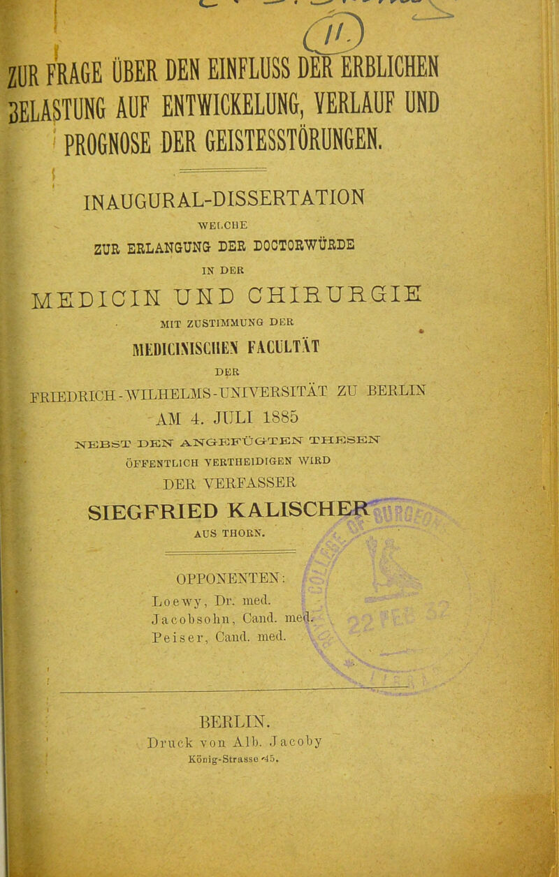 ZÜR FRAGE OBER DEN EINFLUSS DER ERBLICHEN BELASTUNG AUF ENTWICKELUNG, VERLAUF UND | ! PROGNOSE DER GEISTESSTÖRUNGEN. K ’ ■ INAUGURAL-DISSERTATION WELCHE ZUR ERLANGUNG DER DOCTORWÜRDE IN DER MEDICIH UHD CHIRURGIE MIT ZUSTIMMUNG DUR * MEDIC1XISCHEN FACHT VT DER FRIEDRICH -WILHELMS-UNIVERSITÄT ZU BERLIN AM 4. JULI 1885 NEBST DEN ANGEFÜ&TEN THESEN ÖFFENTLICH YERTIIEIDIGEN WIRD DER VERFASSER SIEGFRIED KALISCHER AUS THORN. HB v ! - i? •' OPPONENTEN: Loewy, Dr. med. J a c o b s o h n, Cand. med. Reiser, Cand. med. BERLIN. Druck von. Alb. Jacoby König-Strasse '45.