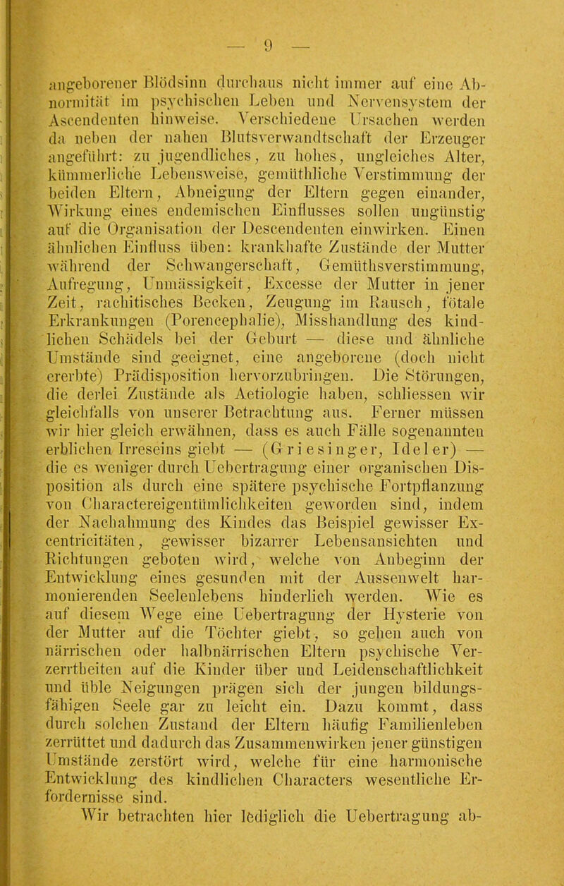 angeborener Blödsinn durchaus nicht immer auf eine Ab- normität im psychischen Leben und Nervensystem der Ascendenten hinweise. Verschiedene Ursachen werden da neben der nahen Blutsverwandtschaft der Erzeuger angeführt: zu jugendliches, zu hohes, ungleiches Alter, kümmerliche Lebensweise, gemüthliche Verstimmung der beiden Eltern, Abneigung der Eltern gegen einander, Wirkung eines endemischen Einflusses sollen ungünstig auf die Organisation der Descendenten einwirken. Einen ähnlichen Einfluss üben: krankhafte Zustände der Mutter während der Schwangerschaft, Gemiithsverstimmung, Aufregung, Unmässigkeit, Excesse der Mutter in jener Zeit, rachitisches Becken, Zeugung im Rausch, fötale Erkrankungen (Porencephalie), Misshandlung des kind- lichen Schädels bei der Geburt — diese und ähnliche Umstände sind geeignet, eine angeborene (doch nicht ererbte) Prädisposition hervorzubringen. Die Störungen, die derlei Zustände als Aetiologie haben, schliessen wir gleichfalls von unserer Betrachtung aus. Ferner müssen wir hier gleich erwähnen, dass es auch Fälle sogenannten erblichen Irreseins giebt — (Griesinger, Ideler) — die es weniger durch Uebertragung einer organischen Dis- position als durch eine spätere psychische Fortpflanzung von Charactereigentiimlichkeiten geworden sind, indem der Nachahmung des Kindes das Beispiel gewisser Ex- centricitäten, gewisser bizarrer Lebensansichten und Richtungen geboten wird, welche von Anbeginn der Entwicklung eines gesunden mit der Aussenwelt har- monierenden Seelenlebens hinderlich werden. Wie es auf diesem Wege eine Uebertragung der Hysterie von der Mutter auf die Töchter giebt, so gehen auch von närrischen oder halbnärrischen Eltern psychische Ver- zerrtbeiten auf die Kinder über und Leidenschaftlichkeit und üble Neigungen prägen sich der jungen bildungs- fähigen Seele gar zu leicht ein. Dazu kommt, dass durch solchen Zustand der Eltern häufig Familienleben zerrüttet und dadurch das Zusammenwirken jener günstigen Umstände zerstört wird, welche für eine harmonische Entwicklung des kindlichen Characters wesentliche Er- fordernisse sind. Wir betrachten hier lediglich die Uebertragung ab-