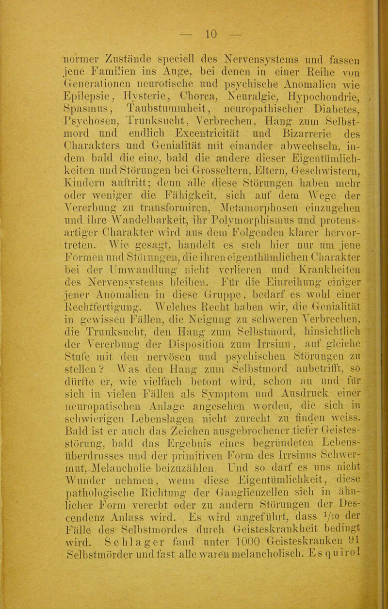 normer Zustände s])cciell des Nervensystems und fassen jene Familien ins Auge, bei denen in einer Reibe von Generalionen neurotische und psychische Anomalien wie Epilepsie, Hysterie, Chorea, Neuralgie, Hypochondrie, Spasmus, Taubstummheit, nenropathischer Diabetes, Psychosen, Trunksucht, Verbrechen, Hang zum Selbst- mord und endlich Excentricität und Bizarrerie des Charakters und Genialität mit einander abwechseln, in- dem bald die eine, bald die andere dieser Eigentümlich- keiten und Störungen bei Grosseltern, Eltern, Geschwistern, Kindern auftritt; denn alle diese Störungen haben mehr oder weniger die Fähigkeit, sich auf dem Wege der Vererbung zu transformiren, .Metamorphosen einzugehen und ihre Wandelbarkeit, ihr Polymorphismus und protens- artiger Charakter wird aus dem Folgenden klarer hervor- treten. Wie gesagt, handelt es sich hier nur um jene Formen und Störungen, die ihreneigenthümlichen Charakter bei der Umwandlung nicht verlieren und Krankheiten des Nervensystems bleiben. Für die Einreihung einiger jener Anomalien in diese Gruppe, bedarf es wohl einer Rechtfertigung. Welches Recht haben wir, die Genialität in gewissen Fällen, die Neigung zu schweren Verbrechen, die Trunksucht, den Hang zum Selbstmord, hinsichtlich der Vererbung der Disposition zum Irrsinn, auf gleiche Stufe mit den nervösen und psychischen Störungen zu stellen? Was den Hang zum Selbstmord anbetrifft, sö dürfte er, wie vielfach betont wird, schon an und für sich in vielen Fällen als Symptom und Ausdruck einer neuropatischen Anlage angesehen worden, die sich in schwierigen Lebenslagen nicht zurecht zu finden weiss. Bald ist er auch das Zeichen ausgebrochener tiefer Geistes- störung, bald das Ergebnis eines begründeten Lebens- überdrusses und der primitiven Form des Irrsinns Schwer- mut, Melancholie beizuzählen. Und so darf es uns nicht Wunder nehmen, wenn diese Eigentümlichkeit, diese pathologische Richtung der Ganglienzellen sich in ähn- licher Form vererbt oder zu andern Störungen der Des- cendenz Anlass wird. Es wird angeführt, dass 710 der Fälle des Selbstmordes durch Geisteskrankheit bedingt wird. Schlager fand unter 1000 Geisteskranken 91 Selbstmörder und fast, alle waren melancholisch. Es quirol