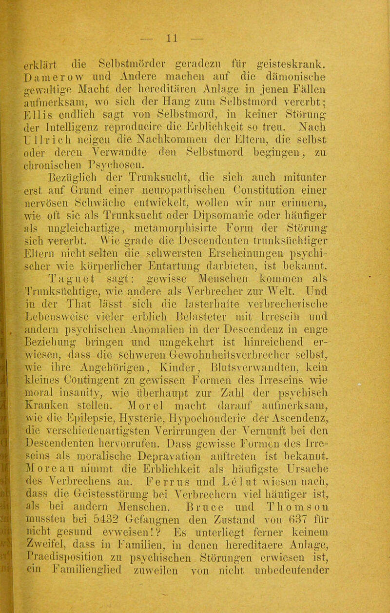 erklärt die Selbstmörder geradezu für geisteskrank. Damerow und Andere machen auf die dämonische gewaltige Macht der hereditären Anlage in jenen Fällen aufmerksam, wo sich der Hang zum Selbstmord vererbt; Kllis endlich sagt von Selbstmord, in keiner Störung der Intelligenz reproducire die Erblichkeit so treu. Nach Ullrich neigen die Nachkommen der Eltern, die selbst oder deren Verwandte den Selbstmord begingen, zu chronischen Psychosen. Bezüglich der Trunksucht, die sich auch mitunter erst auf Grund einer neuropathischen Constitution einer nervösen Schwäche entwickelt, wollen wir nur erinnern, wie oft sie als Trunksucht oder Dipsomanie oder häufiger als ungleichartige, metamorphisirte Form der Störung sich vererbt. Wie grade die Descendenten trunksüchtiger Eltern nicht selten die schwersten Erscheinungen psychi- scher wie körperlicher Entartung darbieten, ist bekannt. Taguet sagt: gewisse Menschen kommen als Trunksüchtige, wie andere als Verbrecher zur Welt. Und in der Tliat lässt sich die lasterhalte verbrecherische Lebensweise vieler erblich Belasteter mit Irresein und andern psychischen Anomalien in der Descendenz in enge Beziehung bringen und umgekehrt ist hinreichend er- wiesen, dass die schweren Gewohnheitsverbrecher selbst, wie ihre Angehörigen, Kinder, Blutsverwandten, kein kleines Contingent zu gewissen Formen des Irreseins wie moral insanity, wie überhaupt zur Zahl der psychisch Kranken stellen. Morel macht darauf aufmerksam, wie die Epilepsie, Hysterie, Ilypochonderie der Ascendenz, die verschiedenartigsten, Verirrungen der Vernunft bei den Descendenten hervorrufen. Dass gewisse Formen des Irre- seins als moralische Depravation auftreten ist bekannt. Moreau nimmt die Erblichkeit als häufigste Ursache des Verbrechens an. Ferrus und Le lut wiesen nach, dass die Geistesstörung bei Verbrechern viel häufiger ist, als bei andern Menschen. Bruce und Thomson mussten bei 5432 Gefangnen den Zustand von 637 für nicht gesund evweisen!? Es unterliegt ferner keinem Zweifel, dass in Familien, in denen hereditaere Anlage, Praedisposition zu psychischen Störungen erwiesen ist, ein Familienglied zuweilen von nicht unbedeutender