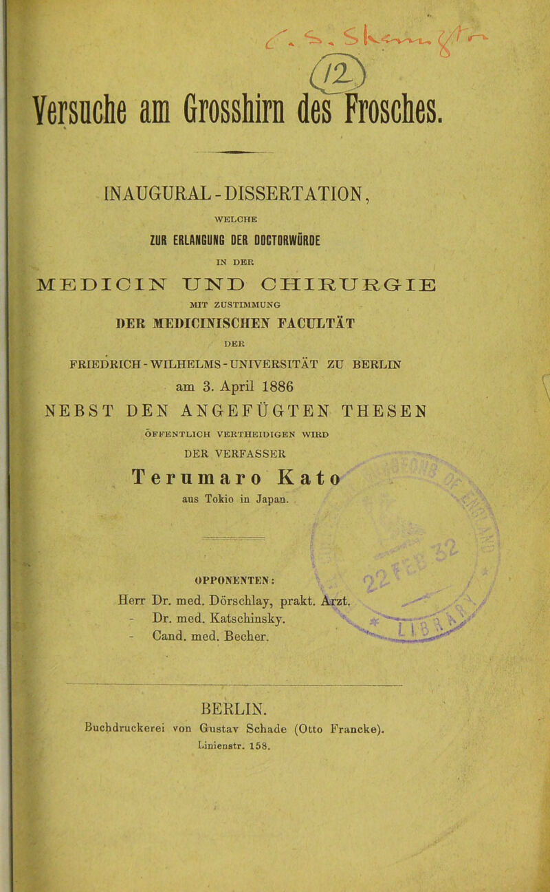 Versuche am Grosshirn des Frosches. INAUGURAL - DISSERTATION, WELCHE ZUR ERLANGUNG DER DOCTORWÜROE IN DER MEDICIN UND CHIRURGIE MIT ZUSTIMMUNG DER MEDICINISCHEN FACULTÄT DER FRIEDRICH-WILHELMS-UNIVERSITÄT ZU BERLIN am 3. April 1886 NEBST DEN ANGEFÜGTEN THESEN ÖFFENTLICH VKRTHEIDIGKN WIRD DER VERFASSER Terumaro Kato aus Tokio in Japan. i ■ ' ■ ’ rf- OPPONENTEN: Herr Dr. med. Dörschlay, prakt. Arzt. Dr. med. Katschinsky. Cand. med. Becher. ' ' BERLIN. Buchdruckerei von Gustav Schade (Otto Francke). Linienstr. 158.