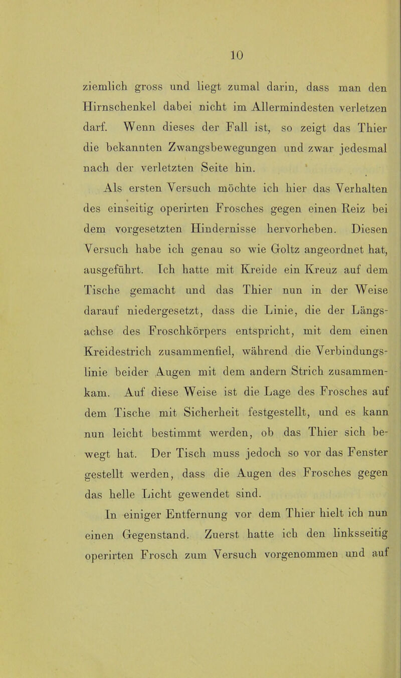 ziemlich gross und liegt zumal darin, dass man den Hirnschenkel dabei nicht im Allermindesten verletzen darf. Wenn dieses der Fall ist, so zeigt das Thier die bekannten Zwangsbewegungen und zwar jedesmal nach der verletzten Seite hin. Als ersten Versuch möchte ich hier das Verhalten * des einseitig operirten Frosches gegen einen Reiz bei dem Vorgesetzten Hindernisse hervorheben. Diesen Versuch habe ich genau so wie Goltz angeordnet hat, ausgeführt. Ich hatte mit Kreide ein Kreuz auf dem Tische gemacht und das Thier nun in der Weise darauf niedergesetzt, dass die Linie, die der Längs- achse des Froschkörpers entspricht, mit dem einen Kreidestrich zusammenfiel, während die Verbindungs- linie beider Augen mit dem andern Strich zusammen- kam. Auf diese Weise ist die Lage des Frosches auf dem Tische mit Sicherheit festgestellt, und es kann nun leicht bestimmt werden, ob das Thier sich be- wegt hat. Der Tisch muss jedoch so vor das Fenster gestellt werden, dass die Augen des Frosches gegen das helle Licht gewendet sind. In einiger Entfernung vor dem Thier hielt ich nun einen Gegenstand. Zuerst hatte ich den linksseitig operirten Frosch zum Versuch vorgenommen und auf