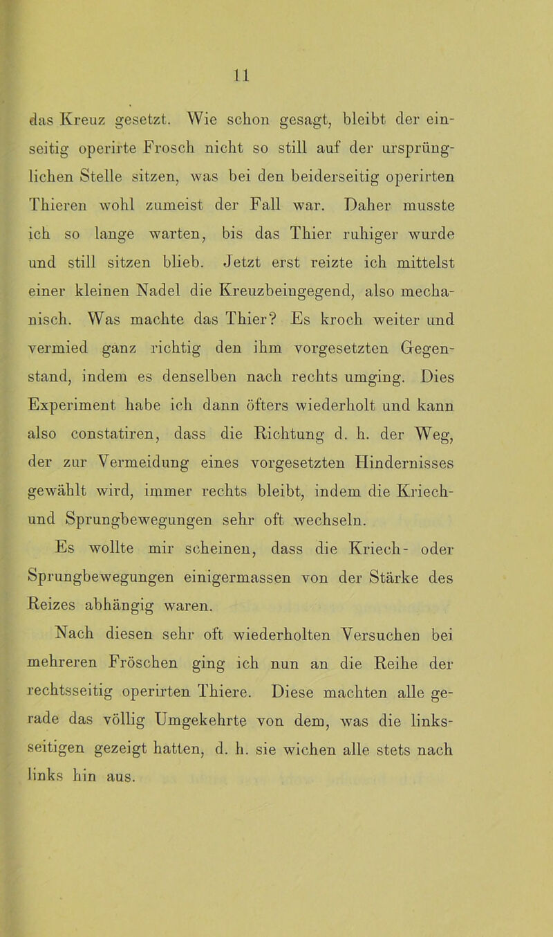 das Kreuz gesetzt. Wie schon gesagt, bleibt der ein- seitig operirte Frosch nicht so still auf der ursprüng- lichen Stelle sitzen, was bei den beiderseitig operirten Thieren wohl zumeist der Fall war. Daher musste ich so lange warten, bis das Filier ruhiger wurde und still sitzen blieb. Jetzt erst reizte ich mittelst einer kleinen Nadel die Kreuzbeingegend, also mecha- nisch. Was machte das Fhier? Es kroch weiter und vermied ganz richtig den ihm Vorgesetzten Gegen- stand, indem es denselben nach rechts umging. Dies Experiment habe ich dann öfters wiederholt und kann also constatiren, dass die Richtung d. h. der Weg, der zur Vermeidung eines Vorgesetzten Flindernisses gewählt wird, immer rechts bleibt, indem die Kriech- und Sprungbewegungen sehr oft wechseln. Es wollte mir scheinen, dass die Kriech- oder Sprungbewegungen einigermassen von der Stärke des Reizes abhängig waren. Nach diesen sehr oft wiederholten Versuchen bei mehreren Fröschen ging ich nun an die Reihe der rechtsseitig operirten Fhiere. Diese machten alle ge- rade das völlig Umgekehrte von dem, was die links- seitigen gezeigt hatten, d. h. sie wichen alle stets nach links hin aus.