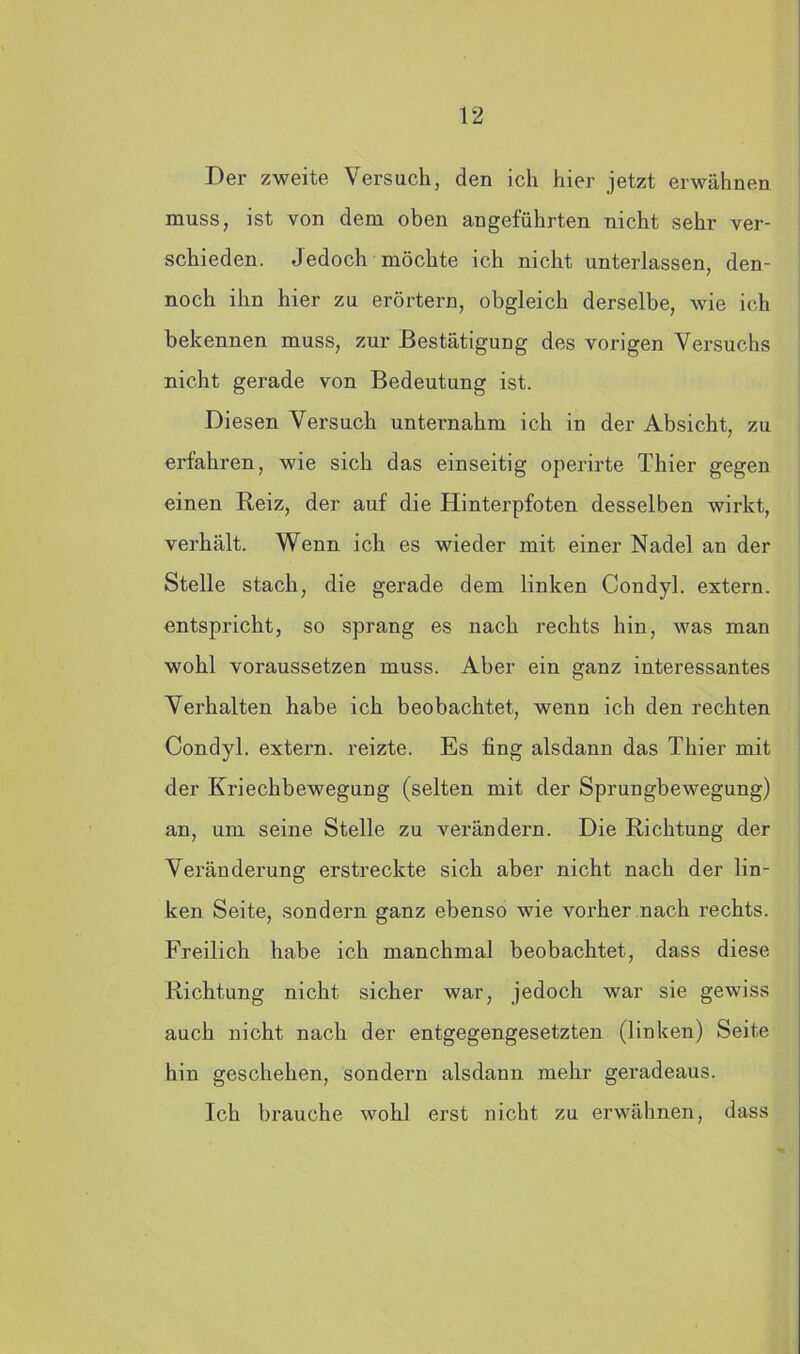 Der zweite Versuch, den ich hier jetzt erwähnen muss, ist von dem oben angeführten nicht sehr ver- schieden. Jedoch möchte ich nicht unterlassen, den- noch ihn hier zu erörtern, obgleich derselbe, wie ich bekennen muss, zur Bestätigung des vorigen Versuchs nicht gerade von Bedeutung ist. Diesen Versuch unternahm ich in der Absicht, zu erfahren, wie sich das einseitig operirte Thier gegen einen Reiz, der auf die Hinterpfoten desselben wirkt, verhält. Wenn ich es wieder mit einer Nadel an der Stelle stach, die gerade dem linken Condyl. extern, entspricht, so sprang es nach rechts hin, was man wohl voraussetzen muss. Aber ein ganz interessantes Verhalten habe ich beobachtet, wenn ich den rechten Condyl. extern, reizte. Es fing alsdann das Thier mit der Kriechbewegung (selten mit der Sprungbewegung) an, um seine Stelle zu verändern. Die Richtung der Veränderung erstreckte sich aber nicht nach der lin- ken Seite, sondern ganz ebenso wie vorher nach rechts. Freilich habe ich manchmal beobachtet, dass diese Richtung nicht sicher war, jedoch war sie gewiss auch nicht nach der entgegengesetzten (linken) Seite hin geschehen, sondern alsdann mehr geradeaus. Ich brauche wohl erst nicht zu erwähnen, dass