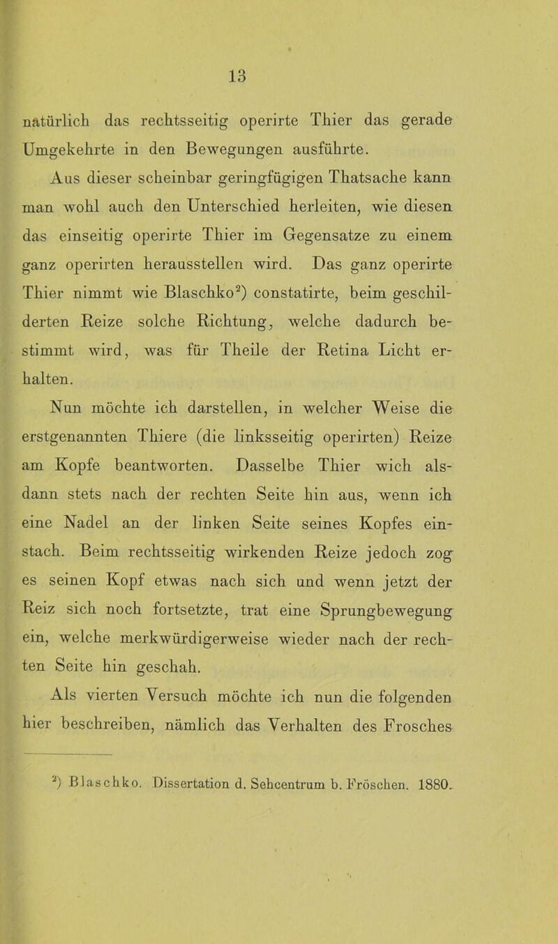 natürlich das rechtsseitig operirte Thier das gerade Umgekehrte in den Bewegungen ausführte. Aus dieser scheinbar geringfügigen Thatsache kann man wohl auch den Unterschied herleiten, wie diesen das einseitig operirte Thier im Gegensätze zu einem ganz operirten heraussteilen wird. Das ganz operirte Thier nimmt wie Blaschko2) constatirte, beim geschil- derten Reize solche Richtung, welche dadurch be- stimmt wird, was für Theile der Retina Licht er- halten. Nun möchte ich darstellen, in welcher Weise die erstgenannten Thiere (die linksseitig operirten) Reize am Kopfe beantworten. Dasselbe Thier wich als- dann stets nach der rechten Seite hin aus, wenn ich eine Nadel an der linken Seite seines Kopfes ein- stach. Beim rechtsseitig wirkenden Reize jedoch zog es seinen Kopf etwas nach sich und wenn jetzt der Reiz sich noch fortsetzte, trat eine Sprungbewegung ein, welche merkwürdigerweise wieder nach der rech- ten Seite hin geschah. Als vierten Versuch möchte ich nun die folgenden hier beschreiben, nämlich das Verhalten des Frosches 2) Blaschko. Dissertation d. Sehcentrum b. Fröschen. 1880.