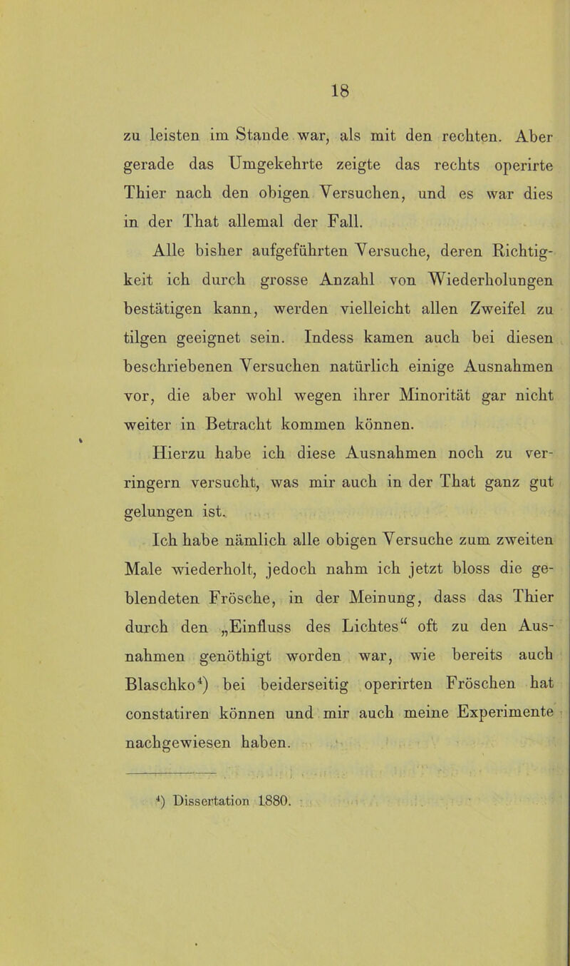 zu leisten im Stande war, als mit den rechten. Aber gerade das Umgekehrte zeigte das rechts operirte Thier nach den obigen Versuchen, und es war dies in der That allemal der Fall. Alle bisher aufgeführten Versuche, deren Richtig- keit ich durch grosse Anzahl von Wiederholungen bestätigen kann, werden vielleicht allen Zweifel zu tilgen geeignet sein. Indess kamen auch bei diesen beschriebenen Versuchen natürlich einige Ausnahmen vor, die aber wohl wegen ihrer Minorität gar nicht weiter in Betracht kommen können. Hierzu habe ich diese Ausnahmen noch zu ver- ringern versucht, was mir auch in der That ganz gut gelungen ist. Ich habe nämlich alle obigen Versuche zum zweiten Male wiederholt, jedoch nahm ich jetzt bloss die ge- blendeten Frösche, in der Meinung, dass das Thier durch den „Einfluss des Lichtes“ oft zu den Aus- nahmen genöthigt worden war, wie bereits auch Blaschko4) bei beiderseitig operirten Fröschen hat constatiren können und mir auch meine Experimente nachgewiesen haben. 4) Dissertation 1880.