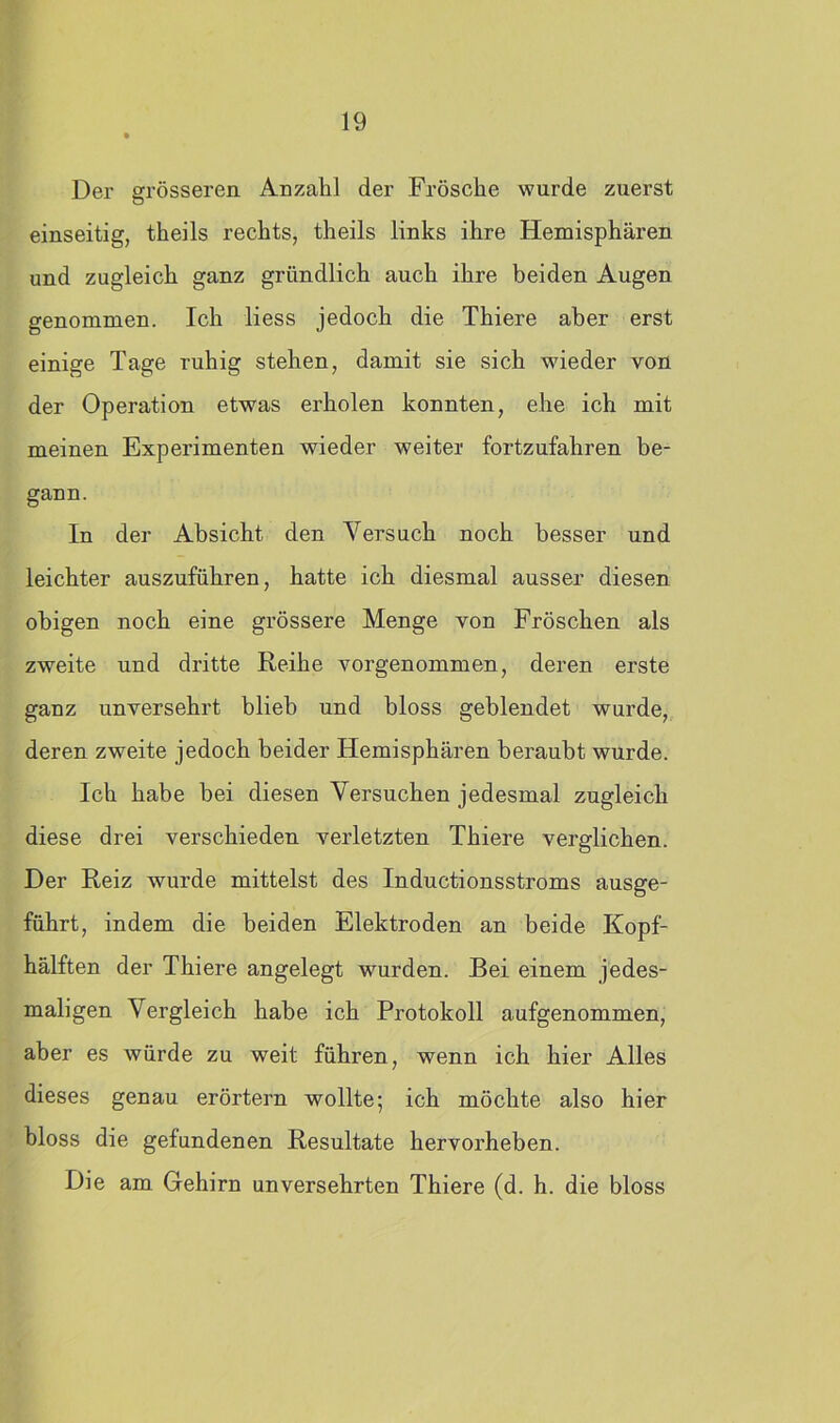 Der grösseren Anzahl der Frösche wurde zuerst einseitig, theils rechts, theils links ihre Hemisphären und zugleich ganz gründlich auch ihre beiden Augen genommen. Ich liess jedoch die Thiere aber erst einige Tage ruhig stehen, damit sie sich wieder von der Operation etwas erholen konnten, ehe ich mit meinen Experimenten wieder weiter fortzufahren be- gann. In der Absicht den Versuch noch besser und leichter auszuführen, hatte ich diesmal ausser diesen obigen noch eine grössere Menge von Fröschen als zweite und dritte Reihe vorgenommen, deren erste ganz unversehrt blieb und bloss geblendet wurde, deren zweite jedoch beider Hemisphären beraubt wurde. Ich habe bei diesen Versuchen jedesmal zugleich diese drei verschieden verletzten Thiere verglichen. Der Reiz wurde mittelst des Inductionsstroms ausge- führt, indem die beiden Elektroden an beide Kopf- hälften der Thiere angelegt wurden. Bei einem jedes- maligen Vergleich habe ich Protokoll aufgenommen, aber es würde zu weit führen, wenn ich hier Alles dieses genau erörtern wollte; ich möchte also hier bloss die gefundenen Resultate hervorheben. Die am Gehirn unversehrten Thiere (d. h. die bloss