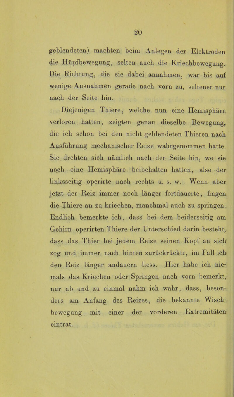 geblendeten) machten beim Anlegen der Elektroden die Hüpfbewegung, selten auch die Kriechbewegung. Die Richtung, die sie dabei annahmen, war bis auf wenige Ausnahmen gerade nach vorn zu, seltener nur nach der Seite hin. Diejenigen Thiere, welche nun eine Hemisphäre verloren hatten, zeigten genau dieselbe Bewegung, die ich schon bei den nicht geblendeten Thieren nach Ausführung mechanischer Reize wahrgenommen hatte. Sie drehten sich nämlich nach der Seite hin, wo sie noch eine Hemisphäre beibehalten hatten, also der linksseitig operirte nach rechts u. s. w. Wenn aber jetzt der Reiz immer noch länger fortdauerte, fingen die Thiere an zu kriechen, manchmal auch zu springen. Endlich bemerkte ich, dass bei dem beiderseitig am Gehirn operirten Thiere der Unterschied darin besteht, dass das Thier bei jedem Reize seinen Kopf an sich zog und immer nach hinten zurückrückte, im Fall ich den Reiz länger andauern liess. Hier habe ich nie- mals das Kriechen oder Springen nach vom bemerkt, nur ab und zu einmal nahm ich wahr, dass, beson- ders am Anfang des Reizes, die bekannte Wisch- bewegung mit einer der vorderen Extremitäten eintrat.