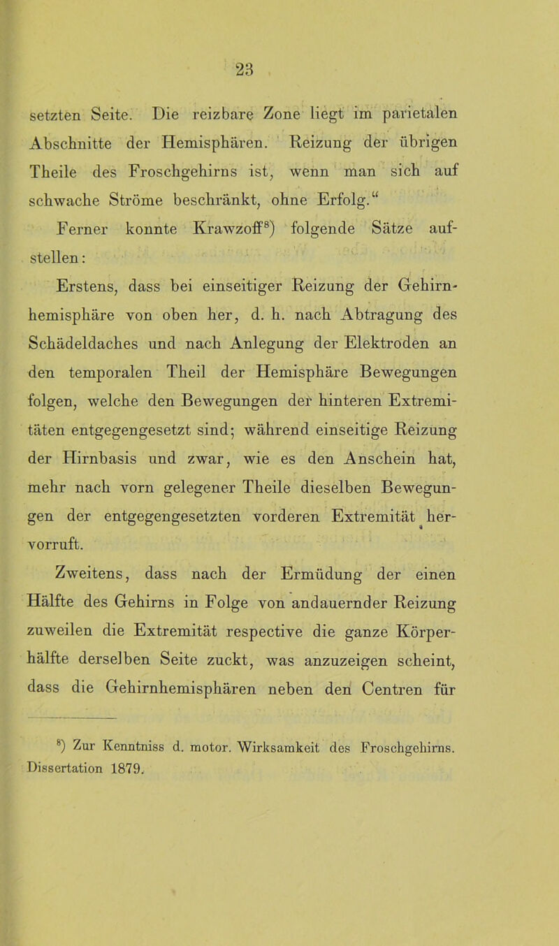 setzten Seite. Die reizbare Zone liegt im parietalen Abschnitte der Hemisphären. Reizung der übrigen Theile des Froschgehirns ist, wenn man sich auf schwache Ströme beschränkt, ohne Erfolg.“ Ferner konnte Krawzoff8) folgende Sätze auf- stellen : Erstens, dass bei einseitiger Reizung der Gehirn- hemisphäre von oben her, d. h. nach Abtragung des Schädeldaches und nach Anlegung der Elektroden an den temporalen Theil der Hemisphäre Bewegungen folgen, welche den Bewegungen der hinteren Extremi- täten entgegengesetzt sind; während einseitige Reizung der Hirnbasis und zwar, wie es den Anschein hat, mehr nach vorn gelegener Theile dieselben Bewegun- gen der entgegengesetzten vorderen Extremität ^ her- vorruft. Zweitens, dass nach der Ermüdung der einen Hälfte des Gehirns in Folge von andauernder Reizung zuweilen die Extremität respective die ganze Körper- hälfte derselben Seite zuckt, was anzuzeigen scheint, dass die Gehirnhemisphären neben den Centren für 8) Zur Kenntniss d. raotor. Wirksamkeit des Froschgehirns. Dissertation 1879,