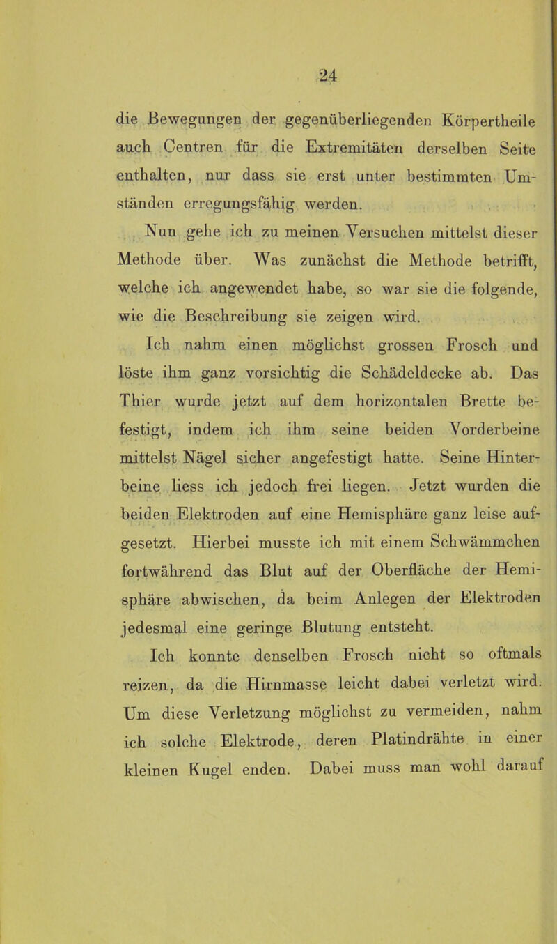 die Bewegungen der gegenüberliegenden Körpertheile auch Centren für die Extremitäten derselben Seite enthalten, nur dass sie erst unter bestimmten Um- ständen erregungsfähig werden. Nun gehe ich zu meinen Versuchen mittelst dieser Methode über. Was zunächst die Methode betrifft, welche ich angewendet habe, so war sie die folgende, wie die Beschreibung sie zeigen wird. Ich nahm einen möglichst grossen Frosch und löste ihm ganz vorsichtig die Schädeldecke ab. Das Thier wurde jetzt auf dem horizontalen Brette be- festigt, indem ich ihm seine beiden Vorderbeine mittelst Nägel sicher angefestigt hatte. Seine Hinter- beine liess ich jedoch frei liegen. Jetzt wurden die beiden Elektroden auf eine Hemisphäre ganz leise auf- gesetzt. Hierbei musste ich mit einem Schwämmchen fortwährend das Blut auf der Oberfläche der Hemi- sphäre ab wischen, da beim Anlegen der Elektroden jedesmal eine geringe Blutung entsteht. Ich konnte denselben Frosch nicht so oftmals reizen, da die Hirnmasse leicht dabei verletzt wird. Um diese Verletzung möglichst zu vermeiden, nahm ich solche Elektrode, deren Platindrähte in einer kleinen Kugel enden. Dabei muss man wohl darauf