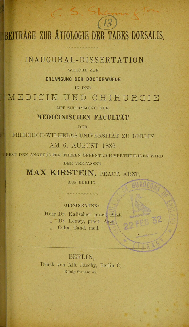 4 t ■ ■ ' ■ cw* ! BEITRAGE ZUR ÄTIOLOGIE DER TABES DORSALIS. IN AUGUR AL-DISSERTATION WELCHE ZUR ERLANGUNG DER DOCTORWURDE IN DER j MEDICIH UND CHIRURGIE MIT ZUSTIMMUNG DER MEDICINISCHEN FACULTÄT DER FlilEDEICH-WILHELMS-UNIVERSITÄT ZU BERLIN AM 6. AUGUST 188(3 Hiebst den angepügten thesen öffentlich yertiietdigen wird DER VERFASSER I MAX KIRSTEIN, PRÄGT. ARZT, AUS BERLIN. OPPONENTEN: I HeiT Dr. Kaliscker, pract. Arzt, „ Dr. Loewy, pract. Arzt. „ Cohn, Gand. raed. V 'tv-a'äv — . BERLIN, Druck von Alb. dacoby, Berlin C. König-Strasse 45.