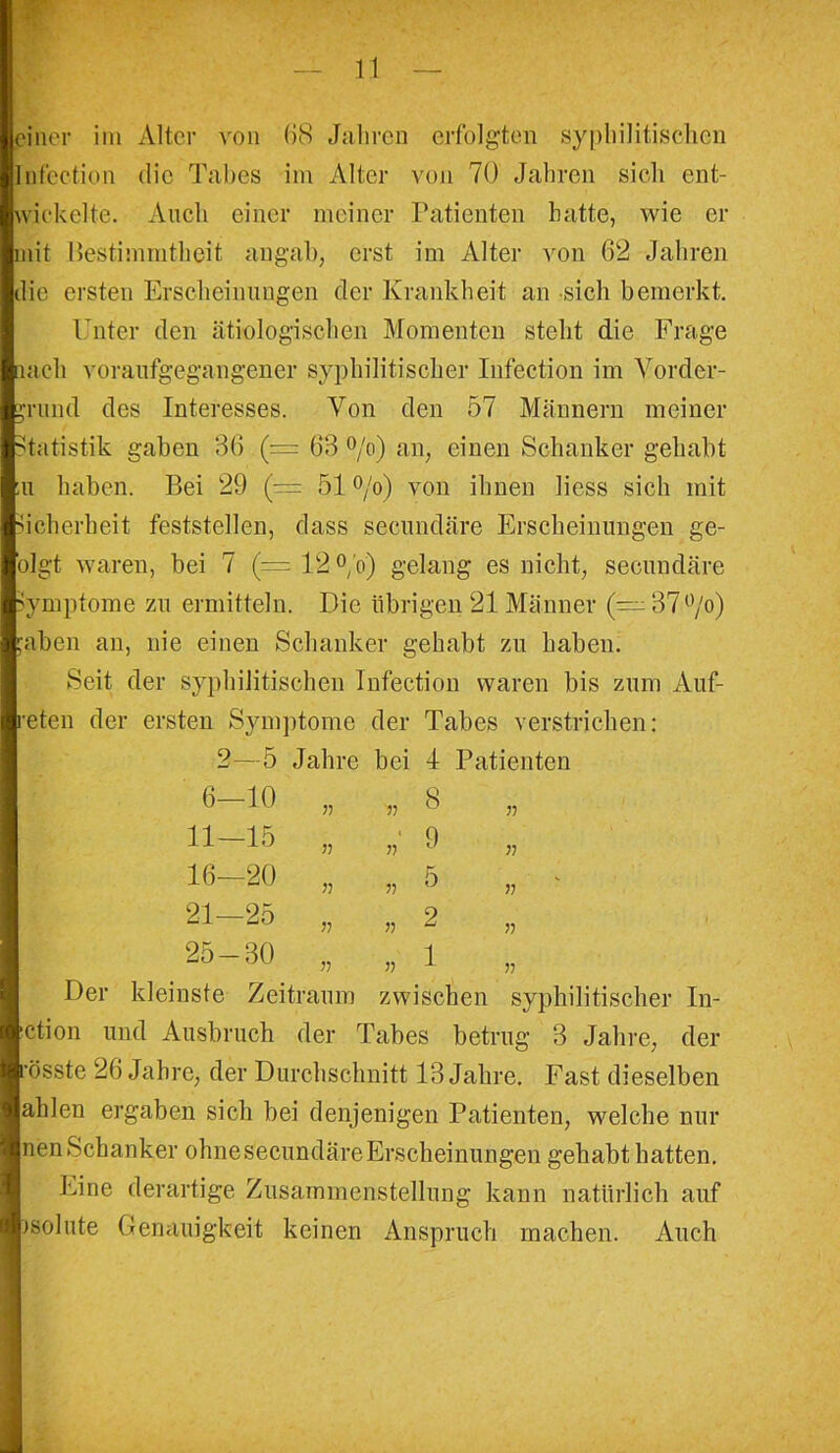 einer im Alter von 68 Jahren erfolgten syphilitischen Iiifection die Tabes im Älter von 70 Jahren sich ent- wickelte. Auch einer meiner Patienten hatte, wie er mit Bestimmtheit an gab, erst im Alter von 62 Jahren die ersten Erscheinungen der Krankheit an sich bemerkt. Unter den ätiologischen Momenten steht die Frage lach voraufgegangener syphilitischer Infection im Vorder- grund des Interesses. Von den 57 Männern meiner Statistik gaben 36 (= 63 °/o) an, einen Schanker gehabt ;u haben. Bei 29 (= 51 °/o) von ihnen liess sich mit Sicherheit feststellen, dass secundäre Erscheinungen ge- olgt waren, bei 7 (= 12 °/o) gelang es nicht, secundäre Symptome zu ermitteln. Die übrigen 21 Männer (—37°/o) jaben an, nie einen Schanker gehabt zu haben. Seit der syphilitischen Infection waren bis zum Auf- reten der ersten Symptome der Tabes verstrichen: 2—5 Jahre bei 4 Patienten 6-10 „ 8 „ 11-15 „ „ 9 16—20 „ „ 5 „ : 21-25 „ „ 2 25 — 30 „ „ 1 „ Der kleinste Zeitraum zwischen syphilitischer In- ■ction und Ausbruch der Tabes betrug 3 Jahre, der rosste 26 Jahre, der Durchschnitt 13 Jahre. Fast dieselben ahlen ergaben sich bei denjenigen Patienten, welche nur nen Schanker ohnesecundäreErscheinungen gehabt hatten. Eine derartige Zusammenstellung kann natürlich auf isolute Genauigkeit keinen Anspruch machen. Auch