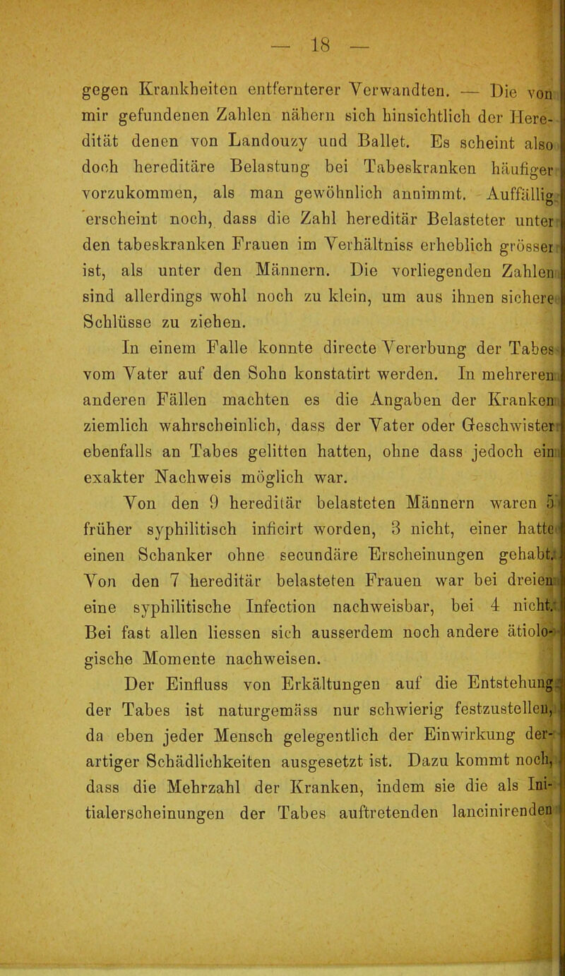 gegen Krankheiten entfernterer Verwandten. — Die von mir gefundenen Zahlen nähern sich hinsichtlich der Here- dität denen von Landouzy und Ballet. Es scheint also doch hereditäre Belastung bei Tabeskranken häufiger vorzukommen, als man gewöhnlich annimmt. Auffällig, erscheint noch, dass die Zahl hereditär Belasteter unter den tabeskranken Frauen im Verhältniss erheblich grösser ist, als unter den Männern. Die vorliegenden Zahlen sind allerdings wohl noch zu klein, um aus ihnen sichere Schlüsse zu ziehen. In einem Falle konnte directe Vererbung der Tabes- vom Vater auf den Sohn konstatirt werden. In mehreren, anderen Fällen machten es die Angaben der Kranken ziemlich wahrscheinlich, dass der Vater oder Geschwister ebenfalls an Tabes gelitten hatten, ohne dass jedoch ein exakter Nachweis möglich war. Von den 9 hereditär belasteten Männern waren 5 ' früher syphilitisch inficirt worden, 3 nicht, einer hatte'1 einen Schanker ohne secundäre Erscheinungen gehabt; Von den 7 hereditär belasteten Frauen war bei dreien eine syphilitische Infection nachweisbar, bei 4 nicht; Bei fast allen liessen sich ausserdem noch andere ätiolo- gische Momente nachweisen. Der Einfluss von Erkältungen auf die Entstehung: der Tabes ist naturgemäss nur schwierig festzustellen, da eben jeder Mensch gelegentlich der Einwirkung der- artiger Schädlichkeiten ausgesetzt ist. Dazu kommt noch, dass die Mehrzahl der Kranken, indem sie die als Ini- tialerscheinungen der Tabes auftretenden lancinirenden