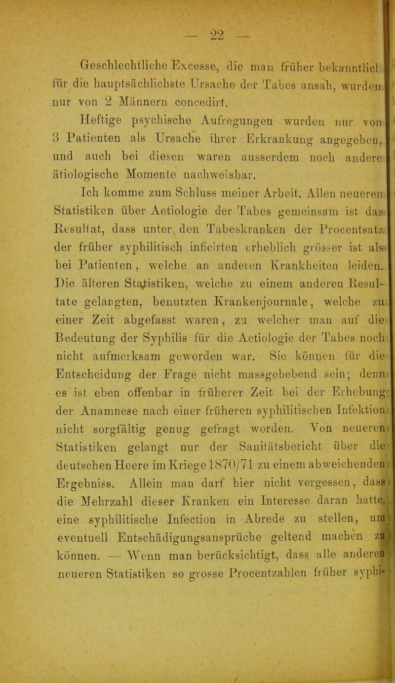 Geschlechtliche Excesse, die man früher bekanntlich für die hauptsächlichste Ursache der Tabes ansah, wurden •' nur von 2 Männern concedirt. Heftige psychische Aufregungen wurden nur von : ?i Patienten als Ursache ihrer Erkrankung angegeben, und auch bei diesen waren ausserdem noch andere ätiologische Momente nachweisbar. Ich komme zum Schluss meiner Arbeit. Allen neueren i Statistiken über Aetiologie der Tabes gemeinsam ist das Resultat, dass unter den Tabeskranken der Procentsatz der früher syphilitisch inficirten erheblich grösser ist als bei Patienten, welche an anderen Krankheiten leiden. Die älteren Statistiken, welche zu einem anderen Resul- tate gelangten, benutzten Krankenjournale, welche zu einer Zeit abgefasst waren, zu welcher man auf die Bedeutung der Syphilis für die Aetiologie der Tabes noch nicht aufmerksam geworden war. Sie können für die Entscheidung der Frage nicht massgebebend sein; denn es ist eben offenbar in früherer Zeit bei der Erhebung, der Anamnese nach einer früheren syphilitischen Infektion nicht sorgfältig genug gefragt worden. Yon neueren Statistiken gelangt nur der Sanitätsbericht über die deutschen Heere im Kriege 1870/71 zu einem abweichenden Ergebniss. Allein man darf hier nicht vergessen, dass die Mehrzahl dieser Kranken ein Interesse daran hatte,. eine syphilitische Infection in Abrede zu stellen, um eventuell Entschädigungsansprüche geltend machen zb können. — Wenn man berücksichtigt, dass alle anderen neueren Statistiken so grosse Procentzahlen früher syphf