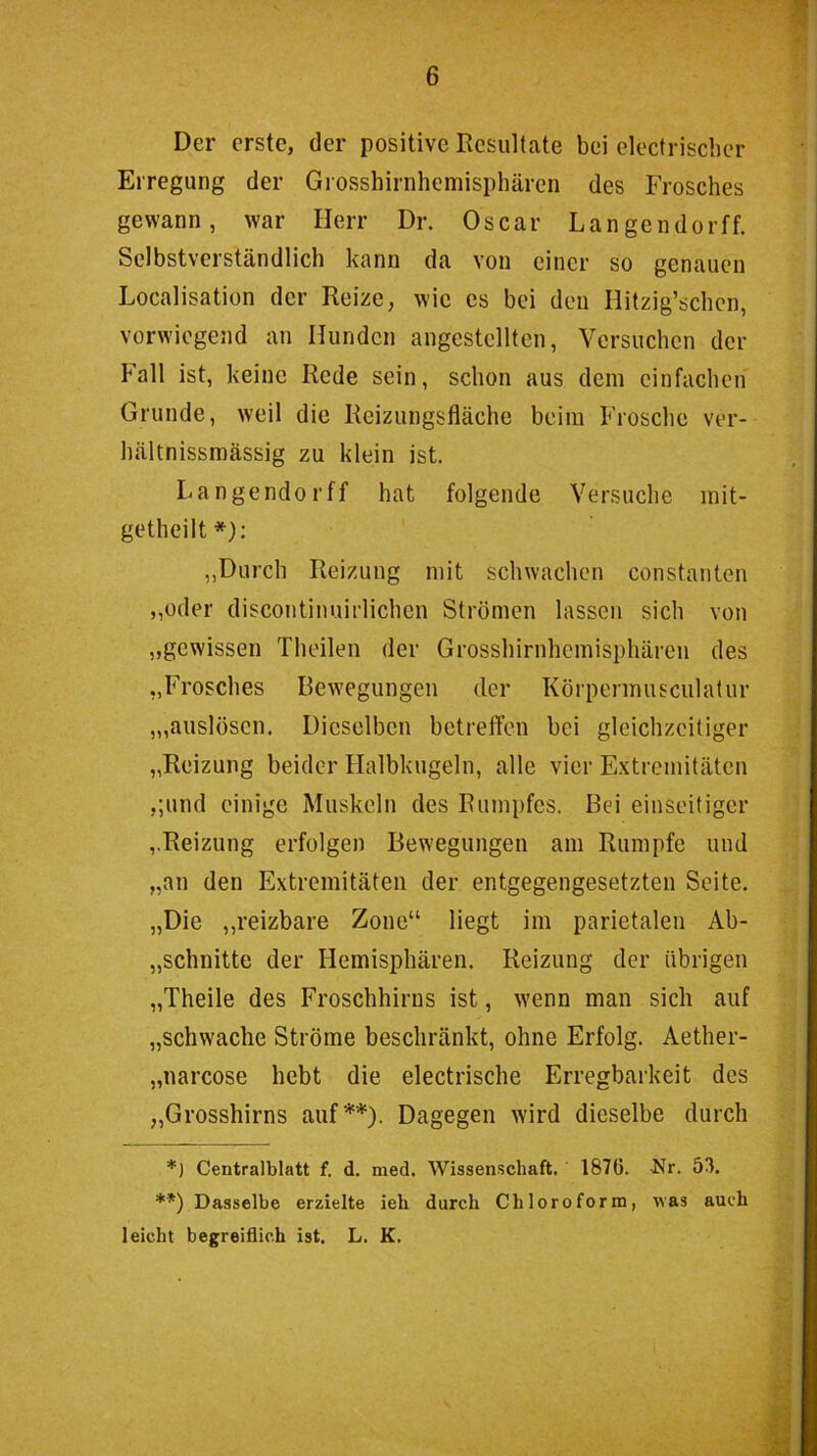 Der erste, der positive Rcsultcate bei electrischer Erregung der Giosshirnhemisphären des Frosches gewann, war Herr Dr. Oscar Langendorff. Selbstverständlich kann da von einer so genauen Localisation der Reize, wie cs bei den Hitzig’schcn, vorwiegend an Hunden angestelltcn, Versuchen der Fall ist, keine Rede sein, schon aus dem einfachen Grunde, weil die Reizungsfläche beim Frosche ver- hältnissmässig zu klein ist. Langendorff hat folgende Versuche mit- getheilt*): ,,Durch Reizung mit schwachen constaiiten ,,oder discontinuirlichen Strömen lassen sich von „gewissen Theileii der Grosshirnhemisphären des „Frosches Bew'cgungeii der Körpennusculalur ,„auslösen. Dieselben betreffen bei gleichzeitiger „Reizung beider Halbkugeln, alle vier Extremitäten ,;und einige Muskeln des Rumpfes. Bei einseitiger ,.Reizung erfolgen Bewegungen am Rumpfe und „an den Extremitäten der entgegengesetzten Seite. „Die ,,reizbare Zone“ liegt im parietalen Ab- „schnitte der Hemisphären. Reizung der übrigen „Theile des Froschhirns ist, wenn man sich auf „schwache Ströme beschränkt, ohne Erfolg. Aether- „narcose hebt die electrische Erregbarkeit des „Grosshirns auf**). Dagegen wird dieselbe durch *) Centralblatt f. d. med. Wissenschaft. 1876. 'Nr. 53. **) Dasselbe erzielte ieh durch Chloroform, was auch leicht begreiflich ist. L. K.