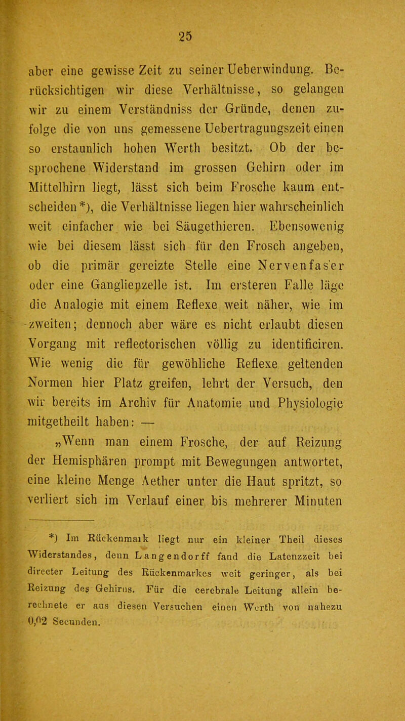 aber eine gewisse Zeit zu seiner Ueberwindung, Be- rücksichtigen wir diese Verhältnisse, so gelangen wir zu einem Verständniss der Gründe, denen zu- folge die von uns gemessene Uebertragungszeit einen so erstaunlich hohen Werth besitzt. Ob der be- sprochene Widerstand im grossen Gehirn oder im Mittclhirn liegt, lässt sich beim Frosche kaum ent- scheiden*), die Verhältnisse liegen hier wahrscheinlich weit einfacher wie bei Säugethieren. Ebensowenig wie bei diesem lässt sich für den Frosch angeben, üb die primär gereizte Stelle eine Nervenfaser oder eine Gangliepzelle ist. Im ersteren Falle läge die Analogie mit einem Reflexe weit näher, wie im -zweiten; dennoch aber wäre es nicht erlaubt diesen Vorgang mit reflectorischen völlig zu identificiren. Wie wenig die für gewöhliche Reflexe geltenden Normen hier Platz greifen, lehrt der Versuch, den wir bereits im Archiv für Anatomie und Physiologie mitgetheilt haben: — „Wenn man einem Frosche, der auf Reizung der Hemisphären prompt mit Bewegungen antwortet, eine kleine Menge Aether unter die Haut spritzt, so verliert sich im Verlauf einer bis mehrerer Minuten *) Im Rückenmai k liegt mir ein kleiner Theil dieses Widerstandes, denn Langender ff fand die Latenzzeit bei directer Leitung des Rückenmarkes weit geringer, als bei Reizung des Gehirns. Für die cerebrale Leitung allein be- rechnete er aus diesen Versuchen einen Werth von nahezu 0,02 Secunden.