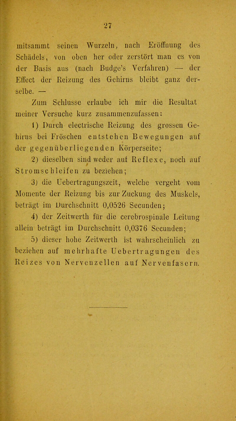 mitsammt seinen Wurzeln, nach Erölfnung des Schädels, von oben her oder zerstört man es von der Basis aus (nach ßudge’s Verfahren) — der Effect der Reizung des Gehirns bleibt ganz der- selbe. — Zum Schlüsse erlaube ich mir die Resultat meiner Versuche kurz zusammeiizufassen: 1) Durch electrische Reizung des grossen Ge- hirns bei Fröschen entstehen Bewegungen auf der gegenüberliegenden Körperseite; 2) dieselben sind weder aut Reflexe, noch auf Stromschleifen zu beziehen; 3) die Uebertragungszeit, welche vergeht vom Momente der Reizung bis zur Zuckung des Muskels, beträgt im Durchschnitt 0,0526 Secunden; 4) der Zeitwerth für die cerebrospinale Leitung allein beträgt im Durchschnitt 0,0376 Secunden; 5) dieser hohe Zeitwerth ist wahrscheinlich zu beziehen auf mehrhafte üebertragungen des Reizes von Nervenzellen auf Nervenfasern.