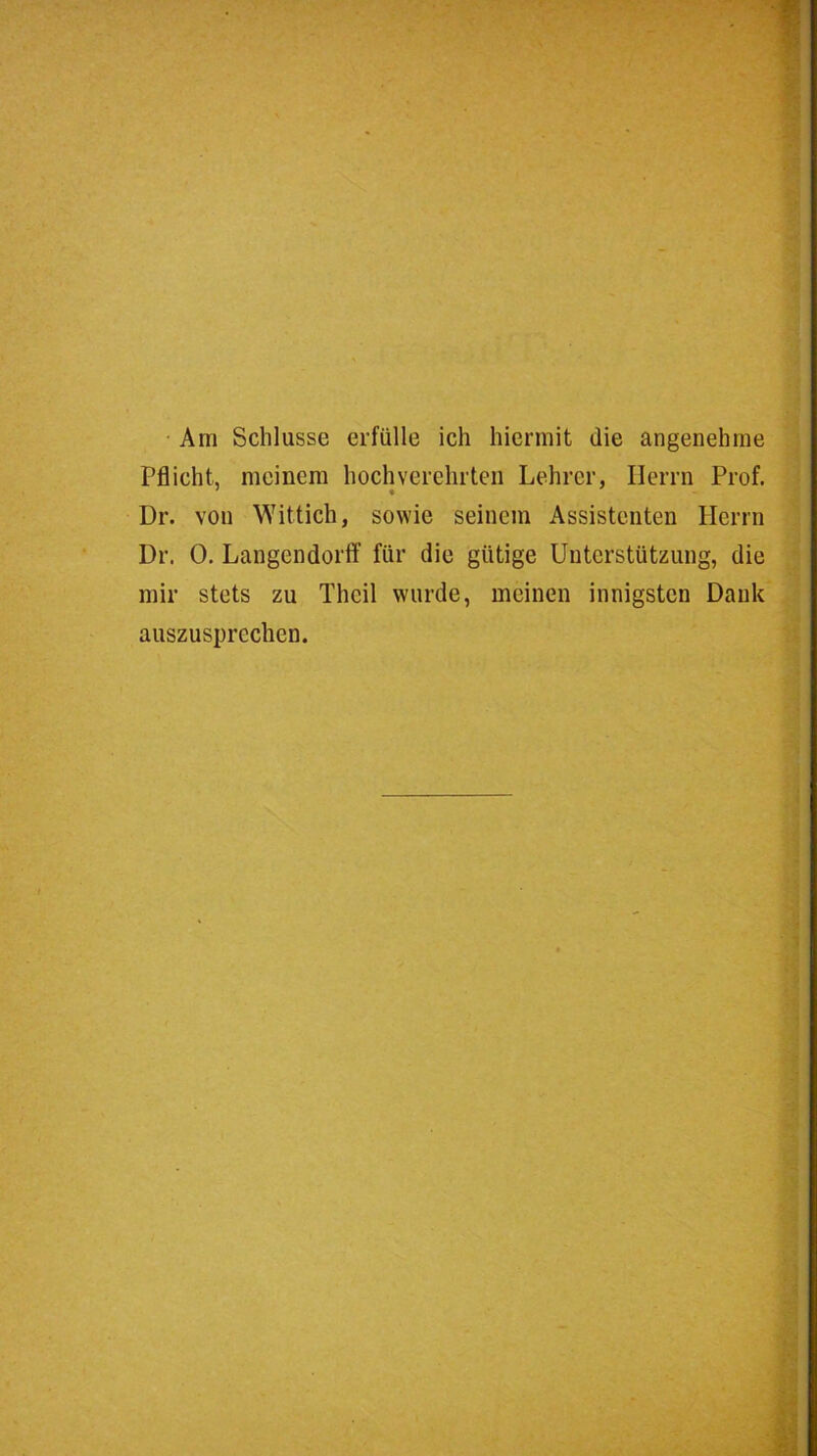 • Am Schlüsse erfülle ich hiermit die angenehme Pflicht, meinem hochverehrten Lehrer, Herrn Prof, Dr. von Wittich, sowie seinem Assistenten Herrn Dr. 0. Langendortf für die gütige Unterstützung, die mir stets zu Theil wurde, meinen innigsten Dank auszusprechen.