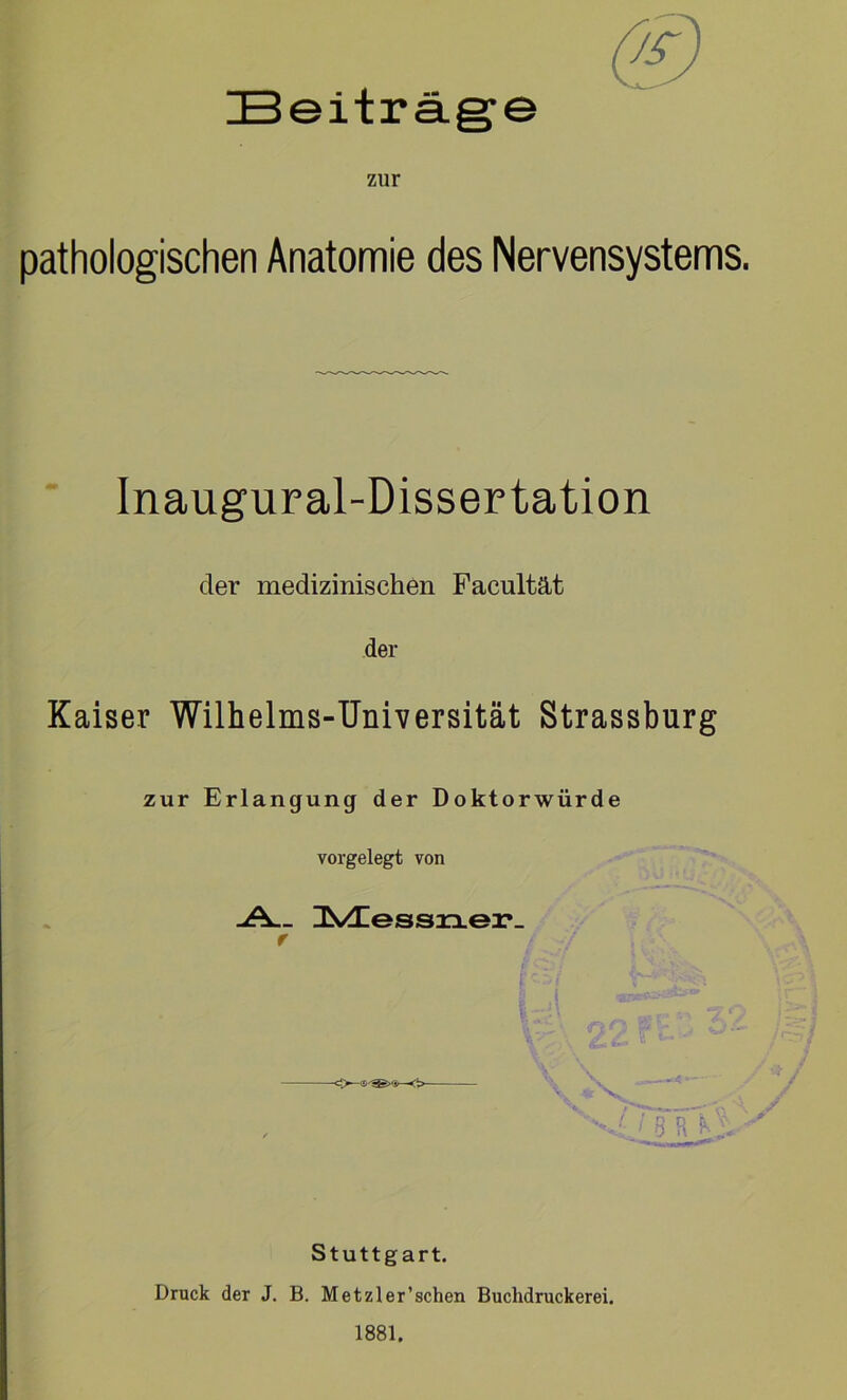 Beiträge zur pathologischen Anatomie des Nervensystems. Inaugural-Dissertation der medizinischen Facultät der Kaiser Wilhelms-Universität Strassburg zur Erlangung der Doktorwürde vorgelegt von -A__ HVHessrxe2?_ f Stuttgart. Druck der J. B. Metzler’schen Buchdruckerei. 1881,