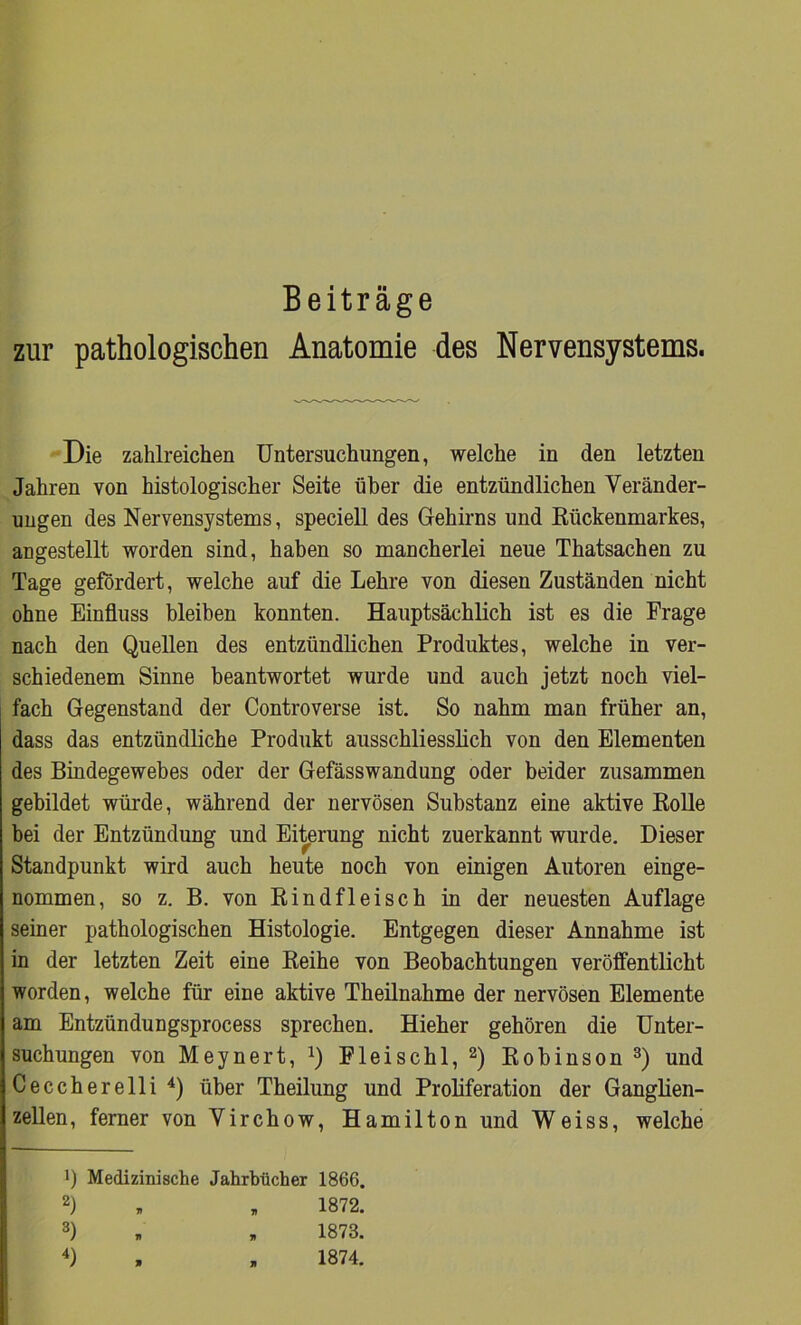 zur pathologischen Anatomie des Nervensystems. Die zahlreichen Untersuchungen, welche in den letzten Jahren von histologischer Seite über die entzündlichen Veränder- ungen des Nervensystems, speciell des Gehirns und Rückenmarkes, angestellt worden sind, haben so mancherlei neue Thatsachen zu Tage gefördert, welche auf die Lehre von diesen Zuständen nicht ohne Einfluss bleiben konnten. Hauptsächlich ist es die Frage nach den Quellen des entzündlichen Produktes, welche in ver- schiedenem Sinne beantwortet wurde und auch jetzt noch viel- fach Gegenstand der Controverse ist. So nahm man früher an, dass das entzündliche Produkt ausschliesslich von den Elementen des Bindegewebes oder der Gefässwandung oder beider zusammen gebildet würde, während der nervösen Substanz eine aktive Rolle bei der Entzündung und Eiterung nicht zuerkannt wurde. Dieser Standpunkt wird auch heute noch von einigen Autoren einge- nommen, so z. B. von Rindfleisch in der neuesten Auflage seiner pathologischen Histologie. Entgegen dieser Annahme ist in der letzten Zeit eine Reihe von Beobachtungen veröffentlicht worden, welche für eine aktive Theilnahme der nervösen Elemente am Entzündungsprocess sprechen. Hieher gehören die Unter- suchungen von Meynert, l) Fleischl, 2) Robinson 3) und Ceccherelli 4) über Theilung und Proliferation der Ganglien- zellen, ferner von Virchow, Hamilton und Weiss, welche !) Medizinische Jahrbücher 1866. 2) , „ 1872. 3) ■ „ 1873.