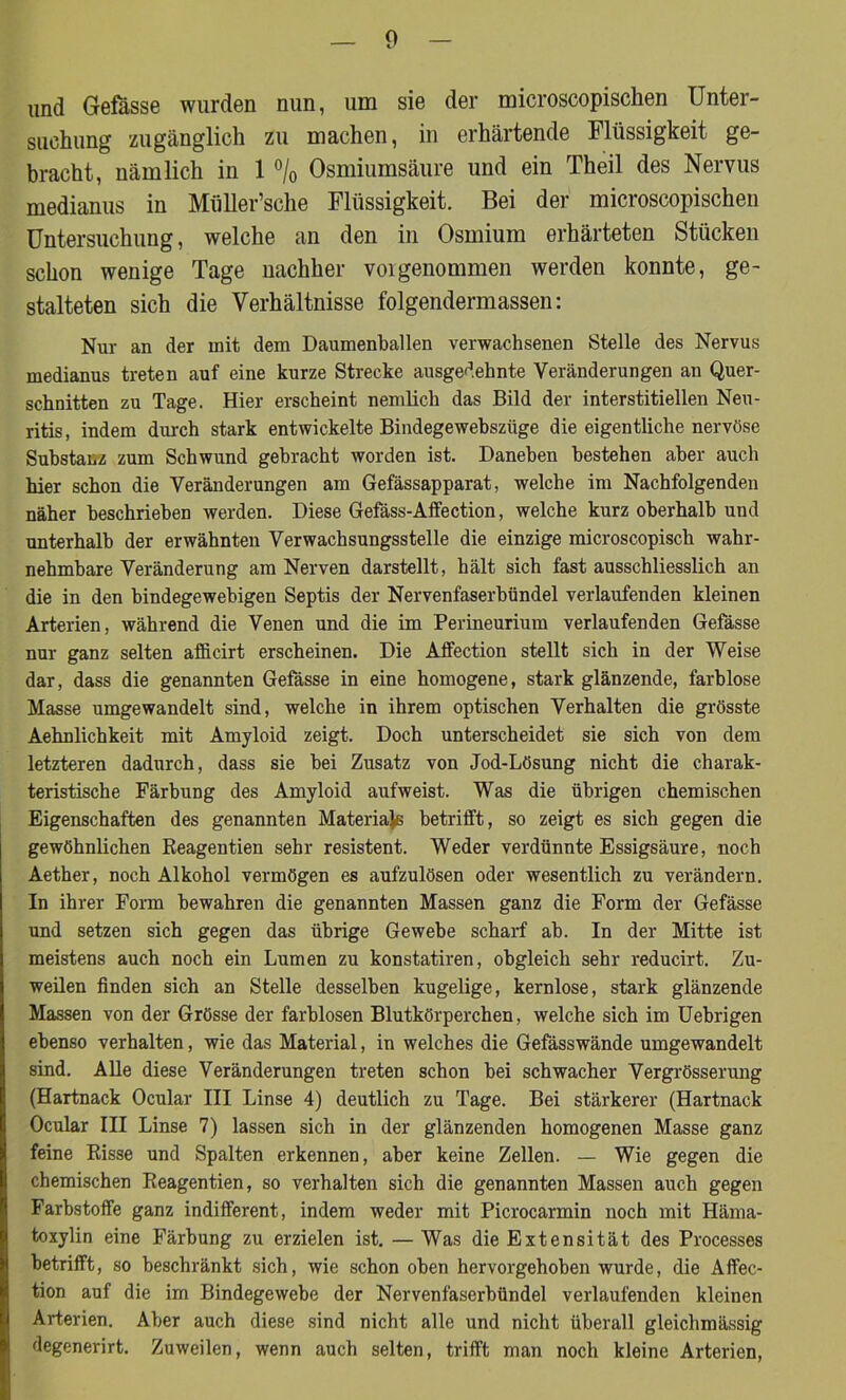 und Gefässe wurden nun, um sie der microscopischen Unter- suchung zugänglich zu machen, in erhärtende Flüssigkeit ge- bracht, nämlich in 1 °/0 Osmiumsäure und ein Theil des Nervus medianus in Müller’sche Flüssigkeit. Bei der microscopischen Untersuchung, welche an den in Osmium erhärteten Stücken schon wenige Tage nachher voigenommen werden konnte, ge- stalteten sich die Verhältnisse folgendermassen: Nur an der mit dem Daumenballen verwachsenen Stelle des Nervus medianus treten auf eine kurze Strecke ausgedehnte Veränderungen an Quer- schnitten zu Tage. Hier erscheint nemlich das Bild der interstitiellen Neu- ritis, indem durch stark entwickelte Bindegewehszlige die eigentliche nervöse Substanz zum Schwund gebracht worden ist. Daneben bestehen aber auch hier schon die Veränderungen am Gefässapparat, welche im Nachfolgenden näher beschrieben werden. Diese Gefäss-Affection, welche kurz oberhalb und unterhalb der erwähnten Verwachsungsstelle die einzige microscopisch wahr- nehmbare Veränderung am Nerven darstellt, hält sich fast ausschliesslich an die in den bindegewebigen Septis der Nervenfaserbündel verlaufenden kleinen Arterien, während die Venen und die im Perineurium verlaufenden Gefässe nur ganz selten afficirt erscheinen. Die Affection stellt sich in der Weise dar, dass die genannten Gefässe in eine homogene, stark glänzende, farblose Masse umgewandelt sind, welche in ihrem optischen Verhalten die grösste Aehnlichkeit mit Amyloid zeigt. Doch unterscheidet sie sich von dem letzteren dadurch, dass sie bei Zusatz von Jod-Lösung nicht die charak- teristische Färbung des Amyloid aufweist. Was die übrigen chemischen Eigenschaften des genannten Materials betrifft, so zeigt es sich gegen die gewöhnlichen Reagentien sehr resistent. Weder verdünnte Essigsäure, noch Aether, noch Alkohol vermögen es aufzulösen oder wesentlich zu verändern. In ihrer Form bewahren die genannten Massen ganz die Form der Gefässe und setzen sich gegen das übrige Gewebe scharf ab. In der Mitte ist meistens auch noch ein Lumen zu konstatiren, obgleich sehr reducirt. Zu- weilen finden sich an Stelle desselben kugelige, kernlose, stark glänzende Massen von der Grösse der farblosen Blutkörperchen, welche sich im Uebrigen ebenso verhalten, wie das Material, in welches die Gefässwände umgewandelt sind. Alle diese Veränderungen treten schon bei schwacher Vergrösserung (Hartnack Ocular III Linse 4) deutlich zu Tage. Bei stärkerer (Hartnack Ocular III Linse 7) lassen sich in der glänzenden homogenen Masse ganz feine Risse und Spalten erkennen, aber keine Zellen. — Wie gegen die chemischen Reagentien, so verhalten sich die genannten Massen auch gegen Farbstoffe ganz indifferent, indem weder mit Picrocarmin noch mit Häma- toxylin eine Färbung zu erzielen ist. — Was die Extensität des Processes betrifft, so beschränkt sich, wie schon oben hervorgehoben wurde, die Affec- tion auf die im Bindegewebe der Nervenfaserbündel verlaufenden kleinen Arterien. Aber auch diese sind nicht alle und nicht überall gleichmässig degenerirt. Zuweilen, wenn auch selten, trifft man noch kleine Arterien,