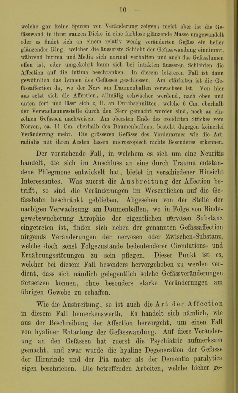 welche gar keine Spuren von Veränderung zeigen; meist aber ist die Ge- fässwand in ihrer ganzen Dicke in eine farblose glänzende Masse umgewandelt oder es findet sich an einem relativ wenig veränderten Gefäss ein heller glänzender Bing, welcher die äusserste Schicht der Gefässwandung einnimmt, während Intima und Media sich normal verhalten und auch das Gefässlumen offen ist, oder umgekehrt kann sich bei intakten äusseren Schichten die Affection auf die Intima beschränken. In diesem letzteren Fall ist dann gewöhnlich das Lumen des Gefässes geschlossen. Am stärksten ist die Ge- fässaifection da, wo der Nerv am Daumenballen verwachsen ist. Von hier aus setzt sich die Affection, allmälig schwächer werdend, nach oben und unten fort und lässt sich z. B. an Durchschnitten, welche 6 Cm. oberhalb der Verwachsungsstelle durch den Nerv gemacht worden sind, noch an ein- zelnen Gefässen nach weisen. Am obersten Ende des excidirten Stückes vom Nerven, ca. 11 Cm. oberhalb des Daumenballens, besteht dagegen keinerlei Veränderung mehr. Die grösseren Gefässe des Vorderarmes wie die Art. radialis mit ihren Aesten lassen microscopisch nichts Besonderes erkennen. Der vorstehende Fall, in welchem es sich um eine Neuritis handelt, die sich im Anschluss an eine durch Trauma entstan- dene Phlegmone entwickelt hat, bietet in verschiedener Hinsicht Interessantes. Was zuerst die Ausbreitung der Affection be- trifft, so sind die Veränderungen im Wesentlichen auf die Ge- fässbahn beschränkt geblieben. Abgesehen von der Stelle der narbigen Verwachsung am Daumenhallen, wo in Folge von Binde- gewebswucherung Atrophie der eigentlichen nervösen Substanz eingetreten ist, finden sich neben der genannten Gefässaffection nirgends Veränderungen der nervösen oder Zwischen-Substanz, welche doch sonst Folgezustände bedeutenderer Circulations- und Ernährungsstörungen zu sein pflegen. Dieser Punkt ist es, welcher bei diesem Fall besonders hervorgehoben zu werden ver- dient, dass sich nämlich gelegentlich solche Gefässveränderungen fortsetzen können, ohne besonders starke Veränderungen am übrigen Gewebe zu schaffen. Wie die Ausbreitung, so ist auch die Art der Affection in diesem Fall bemerkenswert!]. Es handelt sich nämlich, wie aus der Beschreibung der Affection hervorgeht, um einen Fall von hyaliner Entartung der Gefässwandung. Auf diese Veränder- ung an den Gefässen hat zuerst die Psychiatrie aufmerksam gemacht, und zwar wurde die hyaline Degeneration der Gefässe der Hirnrinde und der Pia mater als der Dementia paralytica eigen beschrieben. Die betreffenden Arbeiten, welche hieher ge-