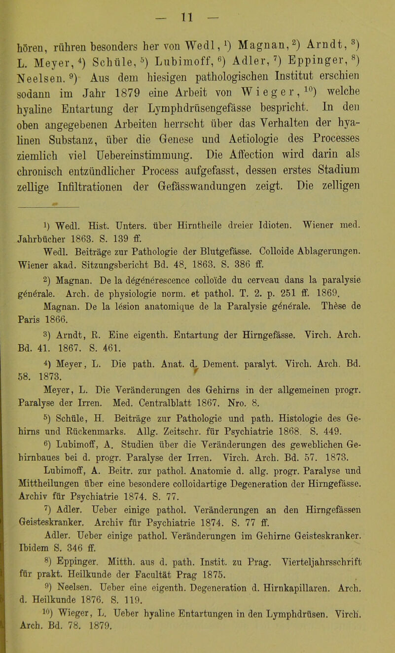 hören, rühren besonders her von Wedl, *) Magnan,* 2) Arndt, 3) L. Meyer,4) Schule,5) Lubimoff,6) Adler,7) Bppinger,8) Neelsen. 9) Aus dem hiesigen pathologischen Institut erschien sodann im Jahr 1879 eine Arbeit von Wieg er,10) welche hyaline Entartung der Lymphdrüsengefässe bespricht. In den oben angegebenen Arbeiten herrscht über das Verhalten der hya- linen Substanz, über die Genese und Aetiologie des Processes ziemlich viel Uebereinstimmung. Die Affection wird darin als chronisch entzündlicher Process aufgefasst, dessen erstes Stadium zellige Infiltrationen der Gefässwandungen zeigt. Die zeitigen 1) Wedl. Hist. Unters, über Hirntheile dreier Idioten. Wiener med. Jahrbücher 1863. S. 139 ff. Wedl. Beiträge zur Pathologie der Blutgefässe. Colloide Ablagerungen. Wiener akad. Sitzungsbericht Bd. 48. 1863. S. 386 ff. 2) Magnan. De la dögdnerescence collo'ide du cerveau dans la paralysie gönörale. Arch. de physiologie norm, et pathol. T. 2. p. 251 ff. 1869. Magnan. De la lösion anatomique de la Paralysie göndrale. These de Paris 1866. 3) Arndt, R. Eine eigenth. Entartung der Hirngefässe. Virch. Arch. Bd. 41. 1867. S. 461. 4) Meyer, L. Die path. Anat. d. Dement, paralyt. Virch. Arch. Bd. 58. 1873. Meyer, L. Die Veränderungen des Gehirns in der allgemeinen progr. Paralyse der Irren. Med. Centralblatt 1867. Nro. 8. 5) Schüle, H. Beiträge zur Pathologie und path. Histologie des Ge- hirns und Rückenmarks. Allg. Zeitschr. für Psychiatrie 1868. S. 449. 6) Lubimoff, A. Studien über die Veränderungen des geweblichen Ge- hirnbaues bei d. progr. Paralyse der Irren. Virch. Arch. Bd. 57. 1873. Lubimoff, A. Beitr. zur pathol. Anatomie d. allg. progr. Paralyse und Mittheilungen über eine besondere colloidartige Degeneration der Hirngefässe. Archiv für Psychiatrie 1874. S. 77. 7) Adler. Ueber einige pathol. Veränderungen an den Hirngefässen Geisteskranker. Archiv für Psychiatrie 1874. S. 77 ff. Adler. Ueber einige pathol. Veränderungen im Gehirne Geisteskranker. Ibidem S. 346 ff. 8) Eppinger. Mitth. aus d. path. Instit. zu Prag. Vierteljahrsschrift für prakt. Heilkunde der Facultät Prag 1875. 9) Neelsen. Ueber eine eigenth. Degeneration d. Hirnkapillaren. Arch. d. Heilkunde 1876. S. 119. 10) Wieger, L. Ueber hyaline Entartungen in den Lymphdrüsen. Virch'. Arch. Bd. 78. 1879.