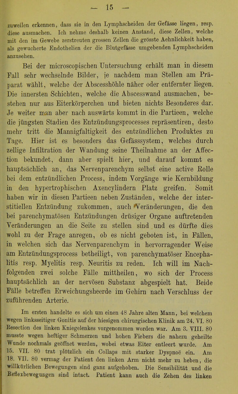 zuweilen erkennen, dass sie in den Lymphscheiden der Gefässe liegen, resp. diese ausiuachen. Ich nehme deshalb keinen Anstand, diese Zellen, welche mit den im Gewebe zerstreuten grossen Zellen die grösste Aehnlichkeit haben, als gewucherte Endothelien der die Blutgefässe umgebenden Lymphscheiden anzusehen. Bei der microscopischen Untersuchung erhält man in diesem Fall sehr wechselnde Bilder, je nachdem man Stellen am Prä- parat wählt, welche der Abscesshöhle näher oder entfernter liegen. Die innersten Schichten, welche die Abscesswand ausmachen, be- stehen nur aus Eiterkörperchen und bieten nichts Besonderes dar. Je weiter man aber nach auswärts kommt in die Partieen, welche die jüngsten Stadien des Entzündungsprocesses repräsentiren, desto mehr tritt die Mannigfaltigkeit des entzündlichen Produktes zu Tage. Hier ist es besonders das Gefässsystem, welches durch zellige Infiltration der Wandung seine Theilnahme an der Affec- tion bekundet, dann aber spielt hier, und darauf kommt es hauptsächlich an, das Nervenparenchym selbst eine active Bolle bei dem entzündlichen Process, indem Vorgänge wie Kernbildung in den hypertrophischen Axencylindern Platz greifen. Somit haben wir in diesen Partieen neben Zuständen, welche der inter- stitiellen Entzündung zukommen, auch Veränderungen, die den hei parenchymatösen Entzündungen drüsiger Organe auftretenden Veränderungen an die Seite zu stellen sind und es dürfte dies wohl zu der Frage anregen, ob es nicht geboten ist, in Fällen, in welchen sich das Nervenparenchym in hervorragender Weise am Entzündungsprocess betheiligt, von parenchymatöser Encepha- litis resp. Myelitis resp. Neuritis zu reden. Ich will im Nach- folgenden zwei solche Fälle mittheilen, wo sich der Process hauptsächlich an der nervösen Substanz abgespielt hat. Beide Fälle betreffen Erweichungsheerde im Gehirn nach Verschluss der zuführenden Arterie. Im ersten handelte es sich um einen 48 Jahre alten Mann, bei welchem wegen linksseitiger Gonitis auf der hiesigen chirurgischen Klinik am 24. VI. 80 Resection des linken Kniegelenkes vorgenommen worden war. Am 3. VIII. 80 musste wegen heftiger Schmerzen und hohen Fiebers die nahezu geheilte Wunde nochmals geöffnet werden, wobei etwas Eiter entleert wurde. Am 15. VII. 80 trat plötzlich ein Collaps mit starker Dyspnoe ein. Am 18. VII. 80 vermag der Patient den linken Arm nicht mehr zu heben, die willkürlichen Bewegungen sind ganz aufgehoben. Die Sensibilität und die Reflexbewegungen sind intact. Patient kann auch die Zehen des linken