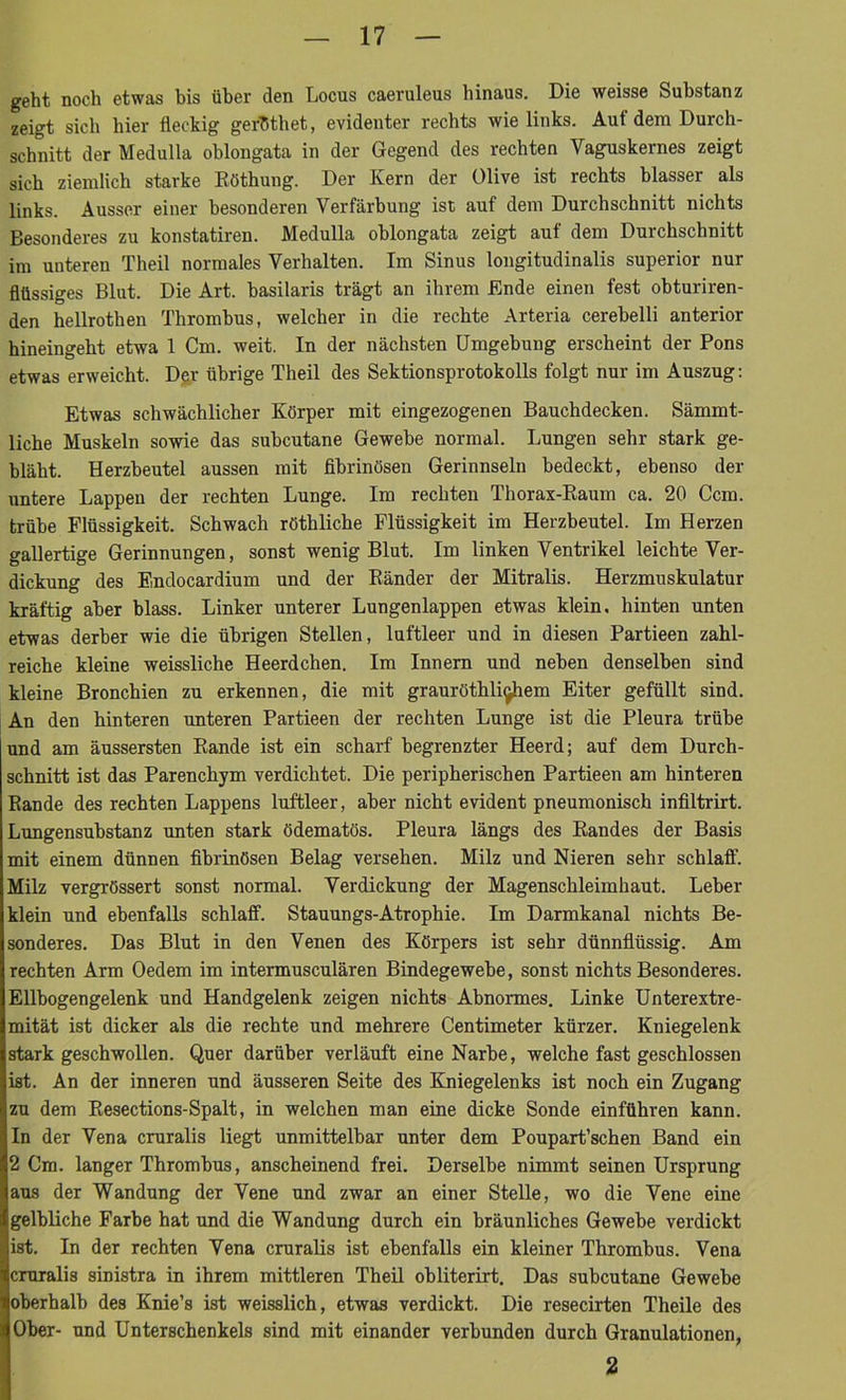 geht noch etwas bis über den Locus caeruleus hinaus. Die weisse Substanz zeigt sich hier fleckig gerhthet, evidenter rechts wie links. Auf dem Durch- schnitt der Medulla oblongata in der Gegend des rechten Yaguskernes zeigt sich ziemlich starke Röthung. Der Kern der Olive ist rechts blasser als links. Ausser einer besonderen Verfärbung ist auf dem Durchschnitt nichts Besonderes zu konstatiren. Medulla oblongata zeigt auf dem Durchschnitt im unteren Theil normales Verhalten. Im Sinus longitudinalis superior nur flüssiges Blut. Die Art. basilaris trägt an ihrem Ende einen fest obturiren- den hellrothen Thrombus, welcher in die rechte Arteria cerebelli anterior hineingeht etwa 1 Cm. weit. In der nächsten Umgehung erscheint der Pons etwas erweicht. Der übrige Theil des Sektionsprotokolls folgt nur im Auszug: Etwas schwächlicher Körper mit eingezogenen Bauchdecken. Sämmt- liche Muskeln sowie das subcutane Gewebe normal. Lungen sehr stark ge- bläht. Herzbeutel aussen mit fibrinösen Gerinnseln bedeckt, ebenso der untere Lappen der rechten Lunge. Im rechten Thorax-Raum ca. 20 Ccm. trübe Flüssigkeit. Schwach röthliche Flüssigkeit im Herzbeutel. Im Herzen gallertige Gerinnungen, sonst wenig Blut. Im linken Ventrikel leichte Ver- dickung des Endocardium und der Ränder der Mitralis. Herzmuskulatur kräftig aber blass. Linker unterer Lungenlappen etwas klein, hinten unten etwas derber wie die übrigen Stellen, luftleer und in diesen Partieen zahl- reiche kleine weissliche Heerdchen. Im Innern und neben denselben sind kleine Bronchien zu erkennen, die mit grauröthli^hem Eiter gefüllt sind. An den hinteren unteren Partieen der rechten Lunge ist die Pleura trübe und am äussersten Rande ist ein scharf begrenzter Heerd; auf dem Durch- schnitt ist das Parenchym verdichtet. Die peripherischen Partieen am hinteren Rande des rechten Lappens luftleer, aber nicht evident pneumonisch infiltrirt. Lungensubstanz unten stark ödematös. Pleura längs des Randes der Basis mit einem dünnen fibrinösen Belag versehen. Milz und Nieren sehr schlaff. Milz vergrössert sonst normal. Verdickung der Magenschleimhaut. Leber klein und ebenfalls schlaff. Stauungs-Atrophie. Im Darmkanal nichts Be- sonderes. Das Blut in den Venen des Körpers ist sehr dünnflüssig. Am rechten Arm Oedem im intermusculären Bindegewebe, sonst nichts Besonderes. Ellbogengelenk und Handgelenk zeigen nichts Abnormes. Linke Unterextre- mität ist dicker als die rechte und mehrere Centimeter kürzer. Kniegelenk stark geschwollen. Quer darüber verläuft eine Narbe, welche fast geschlossen ist. An der inneren und äusseren Seite des Kniegelenks ist noch ein Zugang zu dem Resections-Spalt, in welchen man eine dicke Sonde einführen kann. In der Vena cruralis liegt unmittelbar unter dem Poupart’schen Band ein 2 Cm. langer Thrombus, anscheinend frei. Derselbe nimmt seinen Ursprung aus der Wandung der Vene und zwar an einer Stelle, wo die Vene eine gelbliche Farbe hat und die Wandung durch ein bräunliches Gewebe verdickt ist. In der rechten Vena cruralis ist ebenfalls ein kleiner Thrombus. Vena cruralis sinistra in ihrem mittleren Theil obliterirt. Das subcutane Gewebe oberhalb des Knie’s ist weisslich, etwas verdickt. Die resecirten Theile des Ober- und Unterschenkels sind mit einander verbunden durch Granulationen, 2