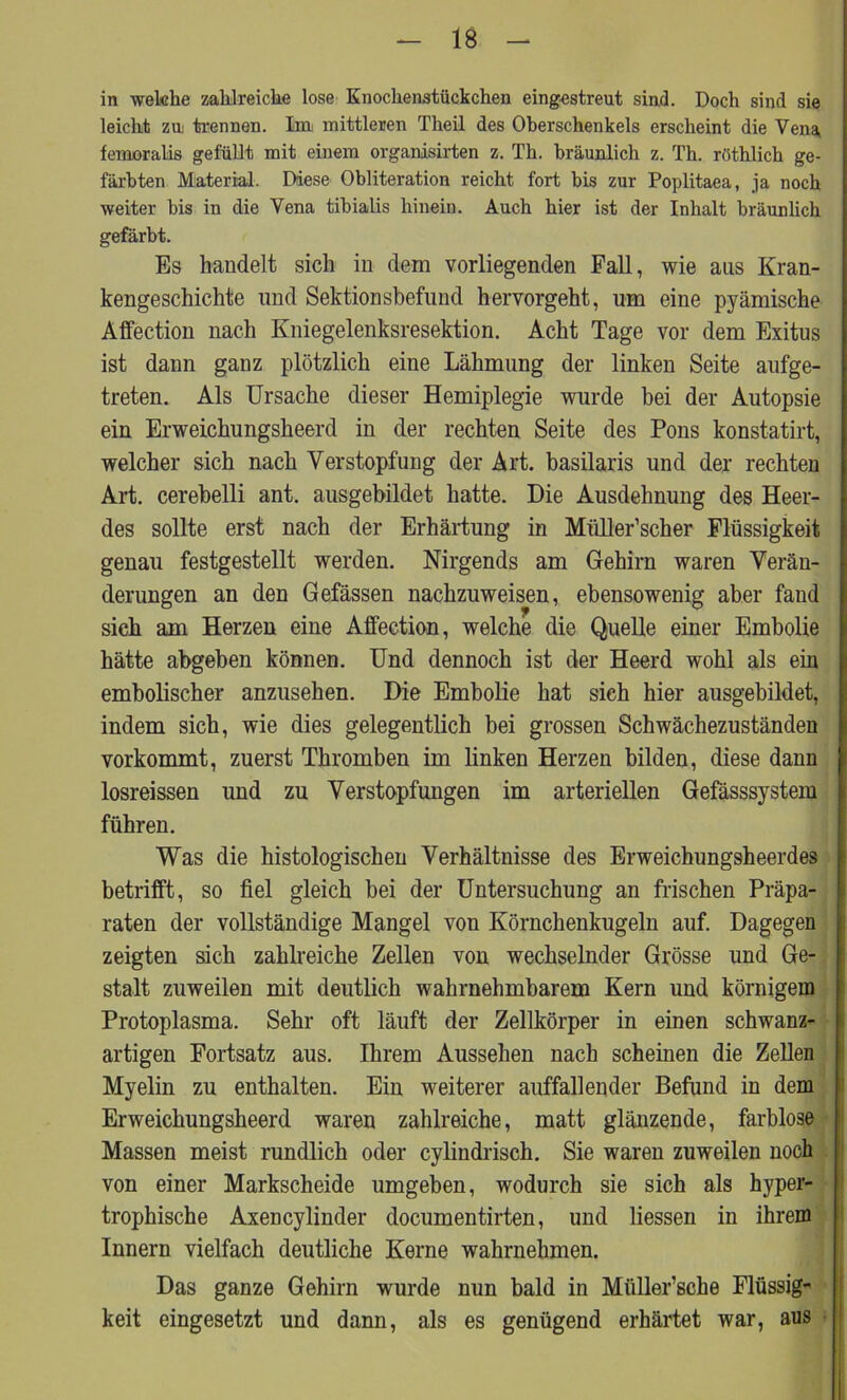 in welche zahlreiche lose Knochenstückchen eingestreut sind. Doch sind sie leicht zu trennen. Im mittleren Theil des Oberschenkels erscheint die Vena, femoralis gefüllt mit einem organisirten z. Th. bräunlich z. Th. röthlich ge- färbten Material. Diese Obliteration reicht fort bis zur Poplitaea, ja noch weiter bis in die Vena tibialis hinein. Auch hier ist der Inhalt bräunlich gefärbt. Es handelt sich in dein vorliegenden Fall, wie aus Kran- kengeschichte und Sektionsbefund hervorgeht, um eine pyämische Affection nach Kniegelenksresektion. Acht Tage vor dem Exitus ist dann ganz plötzlich eine Lähmung der linken Seite aufge- treten. Als Ursache dieser Hemiplegie wurde bei der Autopsie ein Erweichungsheerd in der rechten Seite des Pons konstatirt, welcher sich nach Verstopfung der Art. basilaris und der rechten Art. cerebelli ant. ausgebildet hatte. Die Ausdehnung des Heer- des sollte erst nach der Erhärtung in Miiller’scher Flüssigkeit genau festgestellt werden. Nirgends am Gehirn waren Verän- derungen an den Gefässen nachzuweisen, ebensowenig aber fand sich am Herzen eine Affection, welche die Quelle einer Embolie hätte abgeben können. Und dennoch ist der Heerd wohl als ein embolischer anzusehen. Die Embolie hat sieh hier ausgebildet, indem sich, wie dies gelegentlich bei grossen Schwächezuständen vorkommt, zuerst Thromben im linken Herzen bilden, diese dann losreissen und zu Verstopfungen im arteriellen Gefässsystem führen. Was die histologischen Verhältnisse des Erweichungsheerdes betrifft, so fiel gleich bei der Untersuchung an frischen Präpa- raten der vollständige Mangel von Körnchenkugeln auf. Dag zeigten sich zahlreiche Zellen von wechselnder Grösse und stalt zuweilen mit deutlich wahrnehmbarem Kern und körnigem Protoplasma. Sehr oft läuft der Zellkörper in einen schwanz- artigen Fortsatz aus. Ihrem Aussehen nach scheinen die Zellen Myelin zu enthalten. Ein weiterer auffallender Befund in dem Erweichungsheerd waren zahlreiche, matt glänzende, farblose Massen meist rundlich oder cylindrisch. Sie waren zuweilen noch von einer Markscheide umgeben, wodurch sie sich als hyper- trophische Axencylinder documentirten, und Hessen in ihrem Innern vielfach deutliche Kerne wahrnehmen. Das ganze Gehirn wurde nun bald in Miiller’sche Flüssig keit eingesetzt und dann, als es genügend erhärtet war, aus