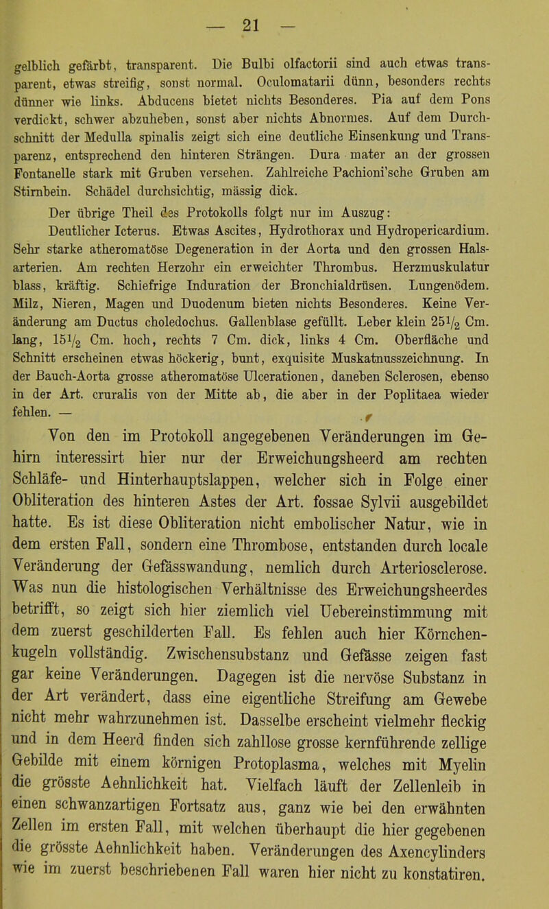 gelblich gefärbt, transparent. Die Bulbi olfactorii sind auch etwas trans- parent, etwas streifig, sonst normal. Oculomatarii dünn, besonders rechts dünner wie links. Abducens bietet nichts Besonderes. Pia auf dem Pons verdickt, schwer abzuheben, sonst aber nichts Abnormes. Auf dem Durch- schnitt der Medulla spinalis zeigt sich eine deutliche Einsenkung und Trans- parenz, entsprechend den hinteren Strängen. Dura mater an der grossen Fontanelle stark mit Gruben versehen. Zahlreiche Pachioni’sche Gruben am Stirnbein. Schädel durchsichtig, massig dick. Der übrige Theil des Protokolls folgt nur im Auszug: Deutlicher Icterus. Etwas Ascites, Hydrothorax und Hydroperieardium. Sehr starke atheromatöse Degeneration in der Aorta und den grossen Hals- arterien. Am rechten Herzohr ein erweichter Thrombus. Herzmuskulatur blass, kräftig. Schiefrige Induration der Bronchialdrüsen. Lungenödem. Milz, Nieren, Magen und Duodenum bieten nichts Besonderes. Keine Ver- änderung am Ductus choledochus. Gallenblase gefüllt. Leber klein 251/2 Cm. lang, 151/2 Cm. hoch, rechts 7 Cm. dick, links 4 Cm. Oberfläche und Schnitt erscheinen etwas höckerig, bunt, exquisite Muskatnusszeichnung. In der Bauch-Aorta grosse atheromatöse Ulcerationen, daneben Sclerosen, ebenso in der Art. cruralis von der Mitte ab, die aber in der Poplitaea wieder fehlen. — f Von den im Protokoll angegebenen Veränderungen im Ge- hirn interessirt hier nur der Erweichungsheerd am rechten Schläfe- und Hinterhauptslappen, welcher sich in Folge einer Obliteration des hinteren Astes der Art. fossae Sylvii ausgebildet hatte. Es ist diese Obliteration nicht embolischer Natur, wie in dem ersten Fall, sondern eine Thrombose, entstanden durch locale Veränderung der Gefässwandung, nemlich durch Arteriosclerose. Was nun die histologischen Verhältnisse des Erweichungsheerdes betrifft, so zeigt sich hier ziemlich viel Uebereinstimmung mit dem zuerst geschilderten Fall. Es fehlen auch hier Körnchen- kugeln vollständig. Zwischensubstanz und Gefässe zeigen fast gar keine Veränderungen. Dagegen ist die nervöse Substanz in der Art verändert, dass eine eigentliche Streifung am Gewebe nicht mehr wahrzunehmen ist. Dasselbe erscheint vielmehr fleckig und in dem Heerd finden sich zahllose grosse kernführende zeitige Gebilde mit einem körnigen Protoplasma, welches mit Myelin die grösste Aehnlichkeit hat. Vielfach läuft der Zellenleib in einen schwanzartigen Fortsatz aus, ganz wie bei den erwähnten Zellen im ersten Fall, mit welchen überhaupt die hier gegebenen die grösste Aehnlichkeit haben. Veränderungen des Axencylinders wie im zuerst beschriebenen Fall waren hier nicht zu konstatiren.