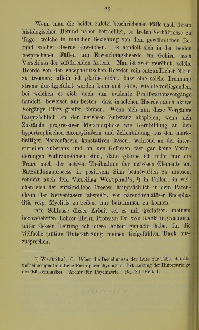 Wenn man die beiden zuletzt beschriebenen Fälle nach ihrem histologischen Befund näher betrachtet, so treten Verhältnisse zu Tage, welche in mancher Beziehung von dem gewöhnlichen Be- fund solcher Heerde abweichen. Es handelt sich in 'den beiden besprochenen Fällen um Erweichungsheerde im Gehirn nach Verschluss der zuführenden Arterie. Man iät zwar gewöhnt, solche Heerde von den encephalitischen Heerden rein entzündlicher Natur zu trennen; allein ich glaube nicht, dass eine solche Trennung streng durchgeführt werden kann und Fälle, wie die vorliegenden, bei welchen es sich doch um evidente Proliferationsvorgänge handelt, beweisen am besten, dass in solchen Heerden auch aktive Vorgänge Platz greifen 'können. Wenn sich nun diese Vorgänge hauptsächlich an der nervösen Substanz abspielen, wenn sich Zustände progressiver Metamorphose wie Kernbildung an den hypertrophischen Axencylindern und Zellenbildung aus den mark- haltigen Nervenfasern konstatiren lassen, während an der inter- stitiellen Substanz und an den Gefässen fast gar keine Verän- derungen wahrzunehmen sind, dann glaube ich nicht nur die Frage nach der activen Theilnahme der nervösen Elemente am Entzühduilgsprocess in positivem Sinn beantworten zu müssen, sondern auch dem Vorschlag Westphal’s, l) in Fällen, in wel- chen sich der entzündliche Process hauptsächlich in dem Paren- chym der Nervenfasern abspielt, von parenchymatöser Encepha- litis resp. Myelitis zu reden, nur beistimmen zu können. Am Schlüsse dieser Arbeit sei es mir gestattet, meinem hochverehrten Lehrer Herrn Professor Dr. von Recklinghausen, unter dessen Leitung ich diese Arbeit gemacht habe, für die vielfache gütige Unterstützung meinen tiefgefühlten 'Dank aus- zusprechen. !) Westphal, C. lieber die Beziehungen der Lues zur Tabes dorsalis und1 eine eigentümliche Form parenchymatöser Erkrankung der Hinterstränge des Rückenmarkes. Archiv für Psychiatrie. Bd. XI, Heft 1.