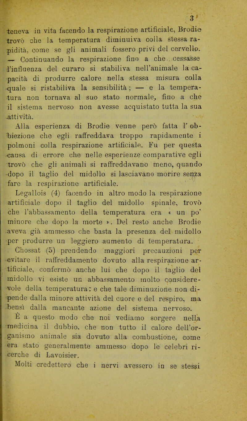 3 9 teneva in vita facendo la respirazione artificiale, Brodie trovò che la temperatura diminuiva coila stessa ra- pidità, come se gli animali fossero privi del cervello. — Continuando la respirazione fino a checessasse l’influenza del curaro si stabiliva nell’animale la ca- pacità di produrre calore nella stessa misura colla •quale si ristabiliva la sensibilità; — e la tempera- tura non tornava al suo stato normale_, fino a che il sistema nervoso non avesse acquistato tutta la sua -attività. Alla esperienza di Brodie venne però fatta l’ob- biezione che egli raffreddava troppo rapidamente i polmoni colla respirazione artificiale. Fu per questa •causa di errore che nelle esperienze comparative egli trovò che gli animali si raffreddavano meno, quando •dopo il taglio del midollo si lasciavano morire sedia fare la respirazione artificiale. Legallois (4) facendo in altro modo la respirazione artificiale dopo il taglio del midollo spinale, trovò che l’abbassamento della temperatura era « un po’ minore che dopo la morte ». Del resto anche Brodie aveva già ammesso che basta la presenza del midollo per produrre un leggiero aumento di temperatura. Chossat (5) prendendo maggiori precauzioni per evitare il raffreddamento dovuto alla respirazione ar- tificiale, confermò anche lui che dopo il taglio del midollo vi esiste un abbassamento molto considere- vole della temperatura: e che tale diminuzione non di- pende dalla minore attività del cuore e del respiro, ma bensì dalla mancante azione del sistema nervoso. E a questo modo che noi vediamo sorgere nell.a medicina il dubbio, che non tutto il calore dell’or- ganismo animale sia dovuto alla combustione, come era stato generalmente ammesso dopo le celebri ri- cerche di Lavoisier.