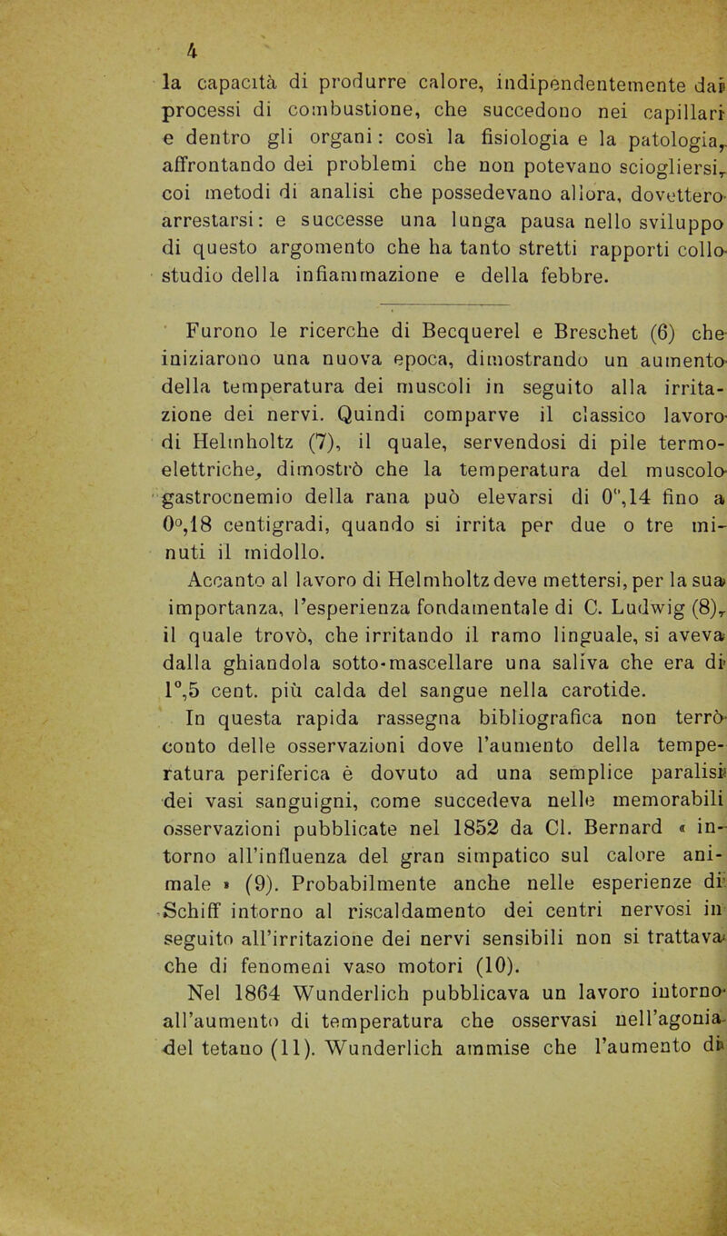 4 la capacità di produrre calore, indipendentemente dap processi di combustione, che succedono nei capillari e dentro gli organi: cosi la fisiologia e la patologia,, affrontando dei problemi che non potevano sciogliersi,, coi metodi di analisi che possedevano allora, dovettero- arrestarsi: e successe una lunga pausa nello sviluppo di questo argomento che ha tanto stretti rapporti collo- studio della infiammazione e della febbre. Furono le ricerche di Becquerel e Breschet (6) che- iniziarono una nuova epoca, dimostrando un aumento- delia temperatura dei muscoli in seguito alla irrita- zione dei nervi. Quindi comparve il classico lavoro- di Helmholtz (7), il quale, servendosi di pile termo- elettriche, dimostrò che la temperatura del muscolo- gastrocnemio della rana può elevarsi di 0°,14 fino a 0°,18 centigradi, quando si irrita per due o tre mi- nuti il midollo. Accanto al lavoro di Helmholtz deve mettersi, per la sua importanza, l’esperienza fondamentale di C. Ludwig (8), il quale trovò, che irritando il ramo linguale, si aveva- dalla ghiandola sotto-mascellare una saliva che era di 1°,5 cent, più calda del sangue nella carotide. In questa rapida rassegna bibliografica non terrò- conto delle osservazioni dove l’aumento della tempe- ratura periferica è dovuto ad una semplice paralisi dei vasi sanguigni, come succedeva nelle memorabili osservazioni pubblicate nel 1852 da Cl. Bernard « in- torno all’influenza del gran simpatico sul calore ani- male » (9). Probabilmente anche nelle esperienze di Schiff intorno al riscaldamento dei centri nervosi in seguito all’irritazione dei nervi sensibili non si trattava; che di fenomeni vaso motori (10). Nel 1864 Wunderlich pubblicava un lavoro intorno- all’aumento di temperatura che osservasi nell’agonia-