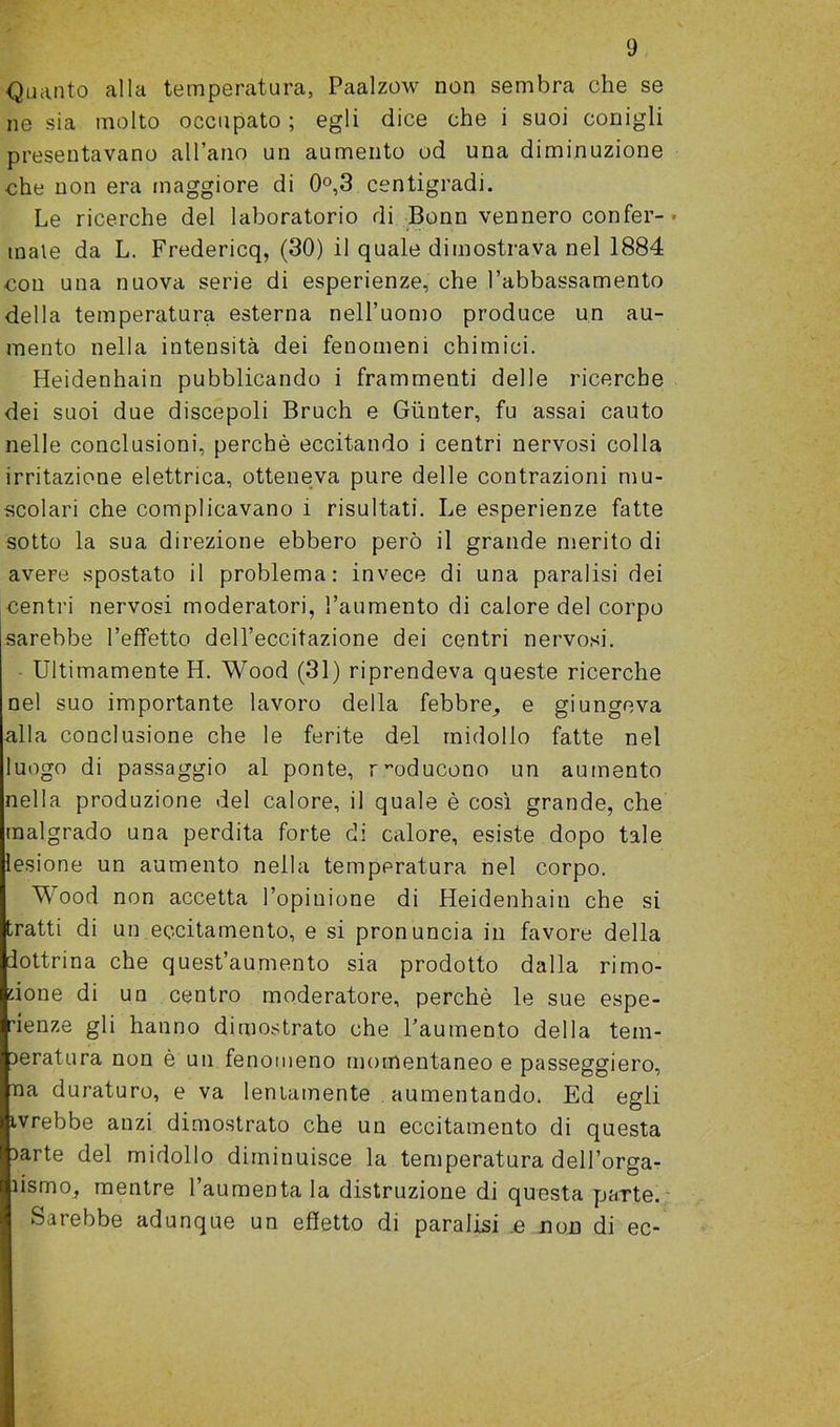 Quanto alla temperatura, Paalzow non sembra che se ne sia molto occupato ; egli dice che i suoi conigli presentavano al l’ano un aumento od una diminuzione che non era maggiore di 0°,3 centigradi. Le ricerche del laboratorio di Bonn vennero confer- male da L. Fredericq, (30) il quale dimostrava nel 1884 con una nuova serie di esperienze, che l’abbassamento della temperatura esterna nell’uomo produce un au- mento nella intensità dei fenomeni chimici. Heidenhain pubblicando i frammenti delle ricerche dei suoi due discepoli Bruch e Gùnter, fu assai cauto nelle conclusioni, perchè eccitando i centri nervosi colla irritazione elettrica, otteneva pure delle contrazioni mu- scolari che complicavano i risultati. Le esperienze fatte sotto la sua direzione ebbero però il grande merito di avere spostato il problema: invece di una paralisi dei centri nervosi moderatori, l’aumento di calore del corpo sarebbe l’effetto dell’eccitazione dei centri nervosi. Ultimamente H. Wood (31) riprendeva queste ricerche nel suo importante lavoro della febbre, e giungeva alla conclusione che le ferite del midollo fatte nel luogo di passaggio al ponte, riducono un aumento nella produzione del calore, il quale è così grande, che malgrado una perdita forte di calore, esiste dopo tale lesione un aumento nella temperatura nel corpo. Wood non accetta l’opinione di Heidenhain che si tratti di un eccitamento, e si pronuncia in favore della dottrina che quest’aumento sia prodotto dalla rimo- zione di un centro moderatore, perchè le sue espe- rienze gli hanno dimostrato che l’aumento della tem- peratura non è un fenomeno momentaneo e passeggierò, aia duraturo, e va lentamente aumentando. Ed egli tvrebbe anzi dimostrato che un eccitamento di questa parte del midollo diminuisce la temperatura dell’orga- ìismo, mentre l’aumenta la distruzione di questa parte. Sarebbe adunque un effetto di paralisi e noD di ec-