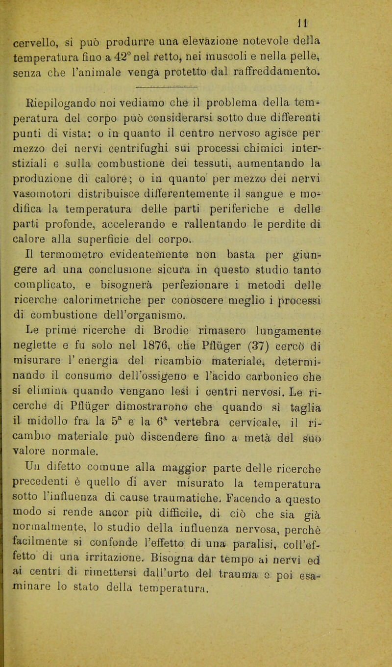 cervello, si può produrre una elevazione notevole della temperatura fino a 42° nel retto, nei muscoli e nella pelle, senza che l’aniinale venga protetto dal raffreddamento. Riepilogando noi vediamo che il problema della tem- peratura del corpo può considerarsi sotto due differenti punti di vista: o in quanto il centro nervoso agisce per mezzo dei nervi centrifughi sui processi chimici inter- stiziali e sulla combustione dei tessuti, aumentando la produzione di calore; o in quanto per mezzo dei nervi vasomotori distribuisce differentemente il sangue e mo- difica la temperatura delle parti periferiche e delle parti profonde, accelerando e rallentando le perdite di calore alla superficie del corpo. Il termometro evidentemente non basta per giun- gere ad una conclusione sicura in questo studio tanto complicato, e bisognerà perfezionare i metodi delle ricerche calorimetriche per conoscere meglio i processi di combustione dell’organismo, Le prime ricerche di Brodie rimasero lungamente neglette e fu solo nel 1876, che Pfluger (37) cercò di misurare l’energia del ricambio materiale, determi- nando il consumo dell’ossigeno e l’acido carbonico che si elimina quando vengano lesi i centri nervosi. Le ri- cerche di Pfluger dimostrarono che quando si taglia il midollo fra la 5a e la 6a vertebra cervicale, il ri- cambio materiale può discendere fino a metà del suo valore normale. Un difetto comune alla maggior parte delle ricerche precedenti è quello di aver misurato la temperatura sotto 1 influenza di cause traumatiche. Facendo a questo modo si rende ancor più difficile, di ciò che sia già normalmente, lo studio della influenza nervosa, perchè facilmente si confonde l’effetto di una paralisi, coll’ef- fetto di una irritazione. Bisogna dar tempo ai nervi ed ai centri di rimettersi dall’urto del trauma o poi esa- minare lo stato della temperatura.
