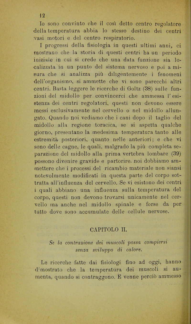 Io sono convinto che il così detto centro regolatore della temperatura abbia lo stesso destino dei centri vasi motori e del centro respiratorio. I progressi della fisiologia in questi ultimi anni, ci mostrano che la storia di questi centri ha un periodo iniziale in cui si crede che una data funzione sia lo- calizzata in un punto del sistema nervoso e poi a mi- sura che si analizza più diligentemente i fenomeni dell’organismo, si ammette che vi sono parecchi altri centri. Basta leggere le ricerche di Goltz (38) sulle fun- zioni del midollo per convincerci che ammessa resi- stenza dei centri regolatori, questi non devono essere messi esclusivamente nel cervello o nel midollo allun- gato. Quando noi vediamo che i cani dopo il taglio del midollo alla regione toracica, se si aspetta qualche giorno, presentano la medesima temperatura tanto alle estremità posteriori, quanto nelle anteriori; e che vi sono delle cagne, le quali, malgrado la più completa se- parazione del midollo alla prima vertebra lombare (39) possono divenire gravide e partorire, noi dobbiamo am- mettere che i processi del ricambio materiale non siansi notevolmente modificati in questa parte del corpo sot- tratta all’influenza del cervello. Se vi esistono dei centri i quali abbiano una influenza sulla temperatura del corpo, questi non devono trovarsi unicamente nel cer- vello ma anche nel midollo spinale e forse da per tutto dove sono accumulate delle cellule nervose. . CAPITOLO II. Se la contrazione dei muscoli possa compiersi senza sviluppo di calore. ri Le ricerche fatte dai fisiologi fino ad oggi, hanno d:mostrato che la temperatura dei muscoli si au- menta, quando si contraggono. E venne perciò ammesso