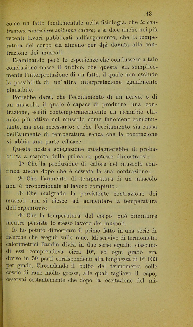 come un fatto fondamentale nella fisiologia, che la con- trazione muscolare sviluppa calore; e si dice anche nei più recenti lavori pubblicati sull’argomento, che la tempe- ratura del corpo sia almeno per 4[5 dovuta alla con- trazione dei muscoli. Esaminando però le esperienze che condussero a tale conclusione nasce il dubbio, che questa sia semplice- mente l’interpretazione di un fatto, il quale non esclude la possibilità di un’altra interpretazione egualmente plausibile. Potrebbe darsi, che l’eccitamento di un nervo, o di un muscolo, il quale è capace di produrre una con- trazione, ecciti contemporaneamente un ricambio chi- mico più attivo nel muscolo come fenomeno concomi- tante, ma non necessario: e che l’eccitamento sia causa dell’aumento di temperatura senza che la contrazione vi abbia una parte efficace. Questa nostra spiegazione guadagnerebbe di proba- bilità a scapito della prima se potesse dimostrarsi: 1° Che la produzione di calore nel muscolo con- tinua anche dopo che è cessata la sua contrazione; 2° Che l’aumento di temperatura di un muscolo non è proporzionale al lavoro compiuto ; 3° Che malgrado la persistente contrazione dei muscoli non si riesce ad aumentare la temperatura dell’organismo ; 4° Che la temperatura del corpo può diminuire mentre persiste lo stesso lavoro dei muscoli. Io ho potuto dimostrare il primo fatto in una serie di ricerche che eseguii sulle rane. Mi servivo di termometri calorimetrici Baudin divisi in due serie eguali; ciascuno di essi comprendeva circa 10°, ed ogni grado era diviso in 50 parti corrispondenti alla lunghezza di 0ra,033 per grado. Circondando il bulbo del termometro colle coscie di rane molto grosse, alle quali tagliavo il capo, osservai costantemente che dopo la eccitazione del mi-
