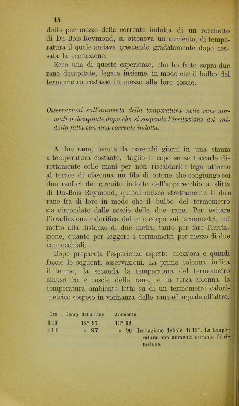 dolio per mezzo della corrente indotta di un rocchetto di Du-Bois Reymond, si otteneva un aumento, di tempe- ratura il quale andava crescendo gradatamente dopo ces- sata la eccitazione. Ecco una di queste esperienze, che ho fatto sopra due rane decapitate, legate insieme in modo che il bulbo del termometro restasse in mezzo alle loro coscie. Osservazioni sull’aumento della temperatura nelle rane nor- mali o decapitate dopo che si sospende Virritazione del mi- dollo fatta con una corrente indotta. A due rane, tenute da parecchi giorni in una stanza a temperatura costante, taglio il capo senza toccarle di- rettamente colle mani per non riscaldarle: lego attorno al torace di ciascuna un filo di ottone che congiungo coi due reofori del circuito indotto deH’apparecchio a slitta di Du-Bois Reymond, quindi unisco strettamente le due rane fra di loro in modo che il bulbo del termometro sia circondato dalle coscie delle due rane. Per evitare l’irradiazione calorifica del mio corpo sui termometri, mi metto alla distanza di due metri, tanto per fare l’irrita- zione, quanto per leggere i termometri per mezzo di due cannocchiali. Dopo preparata l’esperienza aspetto mezz’ora e quindi faccio le seguenti osservazioni. La prima coloima indica il tempo, la seconda la temperatura del termometro chiuso fra le coscie delle rane, e la terza colonna la temperatura ambiente letta su di un termometro calori- metrico sospeso in vicinanza delle rane ed uguale all’altro. Ore Temp. dalle rane Ambiente 3.10’ 12° 97 13° 92 » 13’ » 97 » 90 Irritazione debole di 15”. La tempe- ratura non aumenta durante l’irri- tazione.