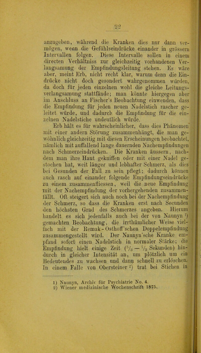 anzugeben, wàbrend die Ki'anken dies nur dann ver- mogen, wenn die Gefùblseindnicke einauder in gròssern Intervallen folgen. Diese Intervalle sollen in einem directen Yerhàltniss zur gleichzeitig vorhandenen Ver- langsamung der Empfindungsleitung steben. Es ware aber, meint Erb, nicbt recbt klar, warurn denn die Ein- driicke nicht doch gesondert wahrgenommen wurden, da dodi fiir jeden einzelnen wolil die gleiche Leitungs- verlangsanmng stattfande; man kònnte biergegen aber im Ansdiluss an Fiscbers Beobacbtimg eiuwenden, dass die Empfìndung fur jeden neuen Nadelsticb rascber ge- leitet wiirde, und dadurcb die Empfindung fur die ein- zelnen Nadelsticbe undeutlicb wiirde. Erb bàlt es fiir wabrscbeinlicber, dass dies Pbanomen mit eiuer andern Stbrung zusammenhangt, die man ge- wòhnlicb gleicbzeitig mit diesen Erscbeinungen beobacbtet, namlicb mit auftallend lange dauernden Nacbempfindungen naeb Scbmerzeindriicken. Die Kranken àussern, nach- dem man ihre Haut gekniffen oder mit einer Nadel ge- stocben bat, weit langer und lebhafter Sebmerz, als dies ] bei Gesunden der Fall zu sein pflegt; dadurcb kònnen aueli rascli auf einauder folgende Empfiudungseindrucke zu einem zusammenfliessen, weil die neue Empfindung mit der Nacbempfindung der vorbergebenden zusammen- fallt. Oft steigert sich aucb nocbbei der Nacbempfindung der Sebmerz, so dass die Kranken erst nacb Secunden den boebsten Grad des Scbmerzes angeben. Hierum liandelt es sicb jedenfalls auch bei der von Naunyn ') gemacbten Beobacbtung, die irrtbumlicber Weise viel- facb mit der Kemak-Osthoft‘'scbeu Doppelempfiudung zusammengestellt wird. Der Naunyn’scbe Kranke em- pfand sofort eineu Nadelsticb in nonnaler Stàrke; die . Empfindung liielt einige Zeit (5/s — T/3 Sekunden) bin- durch in gleicher Intensitat an, um plotzlicb uni ein Bedeuteudes zu wacbsen und dann scimeli zu erlbscbeu. In einem Falle von Obersteiner1 2) trat bei Sticben in 1) Naunyn, Arcbiv fiir Psycliiatrie No. 4. 2) Wiener mcdizinisclie Wochensclirift 1875.