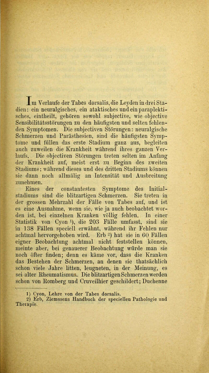 Im Verlaufe der Tabes dorsalis,die Leyden in drei Sta- dien: ein neuralgisches, ein ataktisches und ein paraplekti- sches, eintheilt, gehören sowohl subjective, wie objective Sensibilitätsstörungen zu den häufigsten und selten fehlen- den Symptomen. Die subjectiven Störungen: neuralgische Schmerzen und Parästhesien, sind die häufigsten Symp- tome und füllen das erste Stadium ganz aus, begleiten auch zuweilen die Krankheit während ihres ganzen Ver- laufs. Die objectiven Störungen treten selten im Anfang der Krankheit auf, meist erst zu Beginn des zweiten Stadiums; während dieses und des dritten Stadiums können sie dann noch allmälig an Intensität und Ausbreitung zunehmen. Eines der constantesten Symptome des Initial- stadiums sind die blitzartigen Schmerzen. Sie treten in der grossen Mehrzahl der Fälle von Tabes auf, und ist es eine Ausnahme, wenn sie, wie ja auch beobachtet wor- den ist, bei einzelnen Kranken völlig fehlen. In einer Statistik von Cyon ^), die 203 Fälle umfasst, sind sie in 138 Fällen speciell erwähnt, während ihr Fehlen nur achtmal hervorgehoben wird. Erb 2) hat sie in 60 Fällen eigner Beobachtung achtmal nicht feststellen können, meinte aber, bei genauerer Beobachtung würde man sie noch öfter finden; denn es käme vor, dass die Kranken das Bestehen der Schmerzen, an denen sie thatsächlich schon viele Jahre litten, leugneten, in der Meinung, es sei alter Kheumatismus. Die blitzartigen Schmerzen werden schon von Homberg und Cruveilhier geschildert; Duchenne 1) Cyon, Lehre von der Tabes dorsalis. 2) Erb, Ziemssens Handbuch der speciellen Pathologie und Therapie.