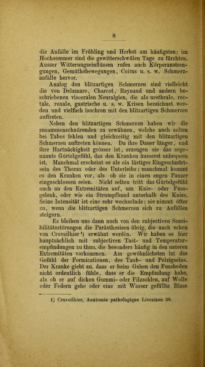 Hochsommer sind die gewitterschwülen Tage zu fürchten. Ausser Witterungseinflüssen rufen auch Körperanstren- gungen, Gemüthsbewegungen, Coitus u. s. w. Schmerz- anfälle hervor. Analog den blitzartigen Schmerzen sind vielleicht die von Delamare, Charcot, Kaynaud und andern be- schriebenen visceralen Neuralgien, die als urethrale, rec- tale, renale, gastrische u. s. w. Krisen bezeichnet wer- den und vielfach isochron mit den blitzartigen Schmerzen auftreten. Neben den blitzartigen Schmerzen haben wir die zusammenschnürenden zu erwähnen, welche auch selten bei Tabes fehlen und gleichzeitig mit den blitzartigen Schmerzen auftreten können. Da ihre Dauer länger, und ihre Hartnäckigkeit grösser ist, erzeugen sie das soge- nannte Gürtelgefühl, das den Kranken äusserst unbequem ist. Manchmal erscheint es als ein lästiges Eingeschnflrt- sein des Thorax oder des Unterleibs; manchmal kommt es den Kranken vor, als ob sie in einen engen Panzer eingeschlossen seien. Nicht selten tritt das Gürtelgefühl auch an den Extremitäten auf, um Knie- oder Fuss- gelenk, oder wie ein Strumpfband unterhalb des Knies. Seine Intensität ist eine sehr wechselnde; sie nimmt öfter zu, wenn die blitzartigen Schmerzen sich zu Anfällen steigern. Es bleiben uns dann noch von den subjectiven Sensi- bilitätsstörungen die Parästhesieen übrig, die auch schon von Cruveilhier') erwähnt werden. Wir haben es hier hauptsächlich mit subjectiven Tast- und Temperatur- empfindungen zu thun, die besonders häufig in den unteren Extremitäten verkommen. Am gewöhnlichsten ist das Gefühl der Formicationen, des Taub- und Pelzigseins. Der Kranke giebt an, dass er beim Gehen den Fussboden nicht ordentlich fühle, dass er die Empfindung habe, als ob er auf dicken Gummi- oder Filzsohlen, auf Wolle oder Federn gehe oder eine mit Wasser gefüllte Blase 1) Cruveilhier, Anatomie pathologique Livraison 38.