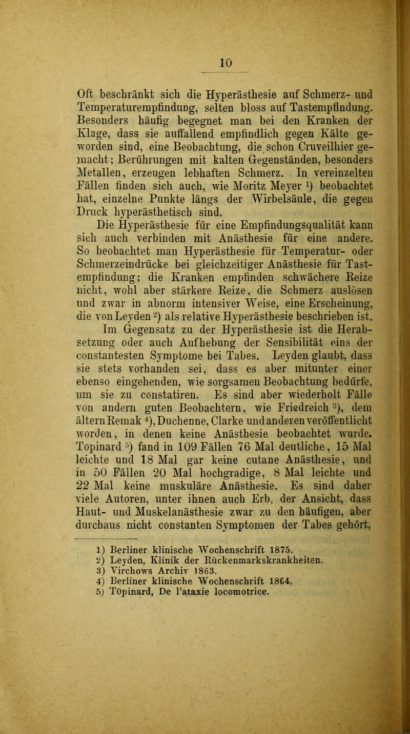 Oft beschränkt sich die Hyperästhesie auf Schmerz- und Temperaturempfindung, selten bloss auf Tastempfludung. Besonders häufig begegnet man bei den Kranken der Klage, dass sie auffallend empfindlich gegen Kälte ge- worden sind, eine Beobachtung, die schon Cruveilhier ge- macht ; Berührungen mit kalten Gegenständen, besonders Metallen, erzeugen lebhaften Schmerz. In vereinzelten Fällen finden sich auch, wie Moritz Meyer i) beobachtet hat, einzelne Punkte längs der Wirbelsäule, die gegen Druck hyperästhetisch sind. Die Hyperästhesie für eine Empfindungsqualität kann sich auch verbinden mit Anästhesie für eine andere. So beobachtet man Hyperästhesie für Temperatur- oder Schmerzeindrücke bei gleichzeitiger Anästhesie für Tast- empfindung; die Kranken empfinden schwächere Beize nicht, wohl aber stärkere Beize, die Schmerz auslösen und zwar in abnorm intensiver Weise, eine Erscheinung, die von Leyden 2) als relative Hyperästhesie beschrieben ist. Im Gegensatz zu der Hyperästhesie ist die Herab- setzung oder auch Aufhebung der Sensibilität eins der constantesten Symptome bei Tabes. Leyden glaubt, dass sie stets vorhanden sei, dass es aber mitunter einer ebenso eingehenden, wie sorgsamen Beobachtung bedürfe, um sie zu constatiren. Es sind aber wiederholt Fälle von andern guten Beobachtern, wie Friedreich ^), dem älternBemak *),Duchenne, Clarke und anderen veröffentlicht worden, in denen keine Anästhesie beobachtet wurde. Topinard fand in 109 Fällen 76 Mal deutliche, 15 Mal leichte und 18 Mal gar keine cutane Anästhesie, und in 50 Fällen 20 Mal hochgradige, 8 Mal leichte und 22 Mal keine muskuläre Anästhesie. Es sind daher viele Autoren, unter ihnen auch Erb, der Ansicht, dass Haut- und Muskelanästhesie zwar zu den häufigen, aber durchaus nicht constanten Symptomen der Tahes gehört. 1) Berliner klinische Wochenschrift 1875. ‘^) Leyden, Klinik der Rückenmarkskrankheiten. 3) Virchows Archiv 1863. 4) Berliner klinische Wochenschrift 18C4. ö) TOpinard, De l’ataxie locomotrice.
