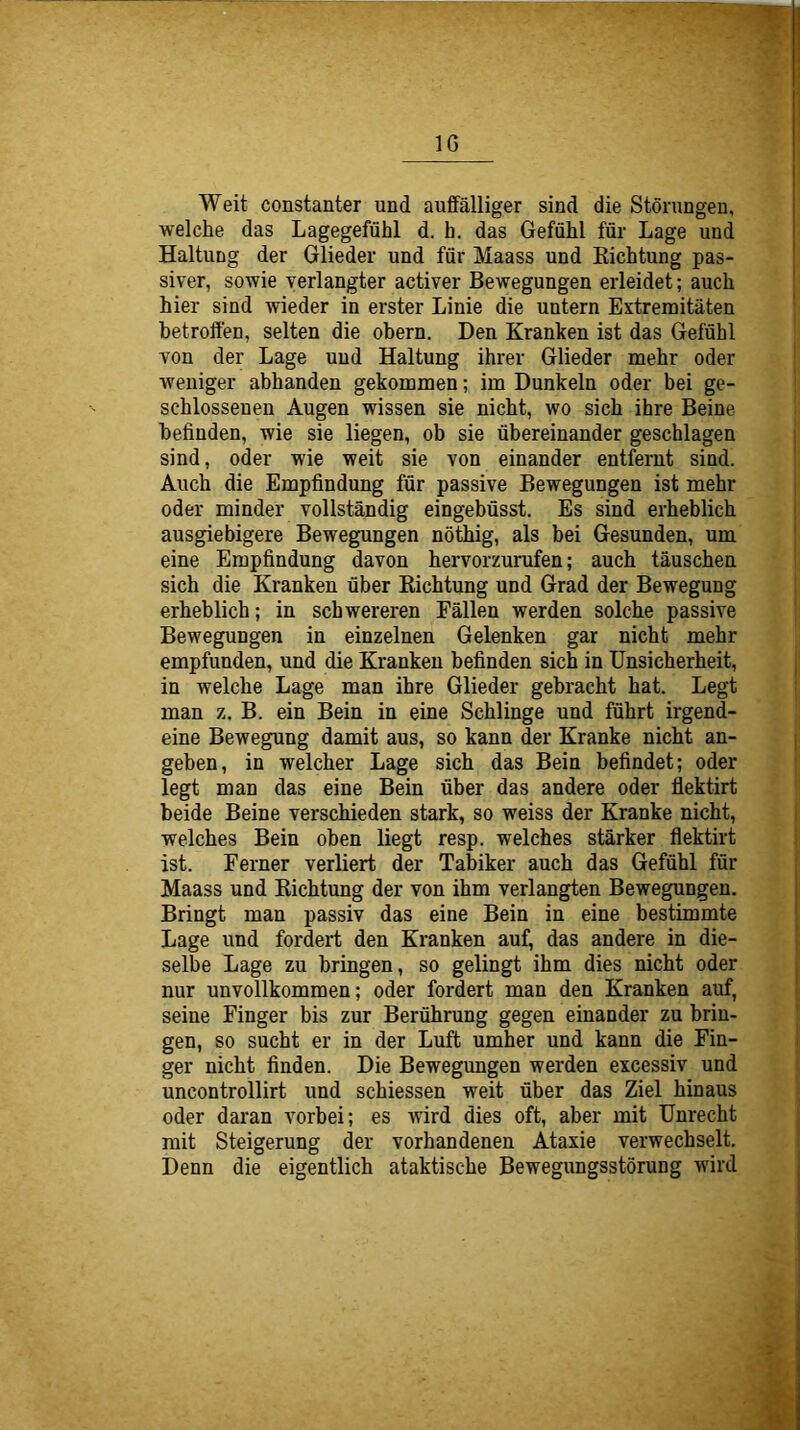 IG Weit constanter und auffälliger sind die Störungen, welche das Lagegefühl d. h. das Gefühl für Lage und Haltung der Glieder und für Maass und Kichtung pas- siver, sowie verlangter activer Bewegungen erleidet; auch hier sind wieder in erster Linie die untern Extremitäten betroffen, selten die obern. Den Kranken ist das Gefühl von der Lage und Haltung ihrer Glieder mehr oder weniger abhanden gekommen; im Dunkeln oder bei ge- schlossenen Augen wissen sie nicht, wo sich ihre Beine befinden, wie sie liegen, ob sie übereinander geschlagen sind, oder wie weit sie von einander entfernt sind. Auch die Empfindung für passive Bewegungen ist mehr oder minder vollständig eingebüsst. Es sind erheblich ausgiebigere Bewegungen nöthig, als bei Gesunden, um eine Empfindung davon hervorzurufen; auch täuschen sich die Kranken über Richtung und Grad der Bewegung erheblich; in schwereren Fällen werden solche passive Bewegungen in einzelnen Gelenken gar nicht mehr empfunden, und die Kranken befinden sich in Unsicherheit, in welche Lage man ihre Glieder gebracht hat. Legt man z, B. ein Bein in eine Schlinge nnd führt irgend- eine Bewegung damit aus, so kann der Kranke nicht an- geben, in welcher Lage sich das Bein befindet; oder legt man das eine Bein über das andere oder flektirt beide Beine verschieden stark, so weiss der Kranke nicht, welches Bein oben liegt resp. welches stärker flektirt ist. Ferner verliert der Tabiker auch das Gefühl für Maass und Richtung der von ihm verlangten Bewegungen, Bringt man passiv das eine Bein in eine bestimmte Lage und fordert den Kranken auf, das andere in die- selbe Lage zu bringen, so gelingt ihm dies nicht oder nur unvollkommen; oder fordert man den Kranken auf, seine Finger bis zur Berührung gegen einander zu brin- gen, so sucht er in der Luft umher und kann die Fin- ger nicht finden. Die Bewegungen werden excessiv und uncontrollirt und schiessen weit über das Ziel hinaus oder daran vorbei; es wird dies oft, aber mit Unrecht mit Steigerung der vorhandenen Ataxie verwechselt. Denn die eigentlich ataktische Bewegungsstörung wird