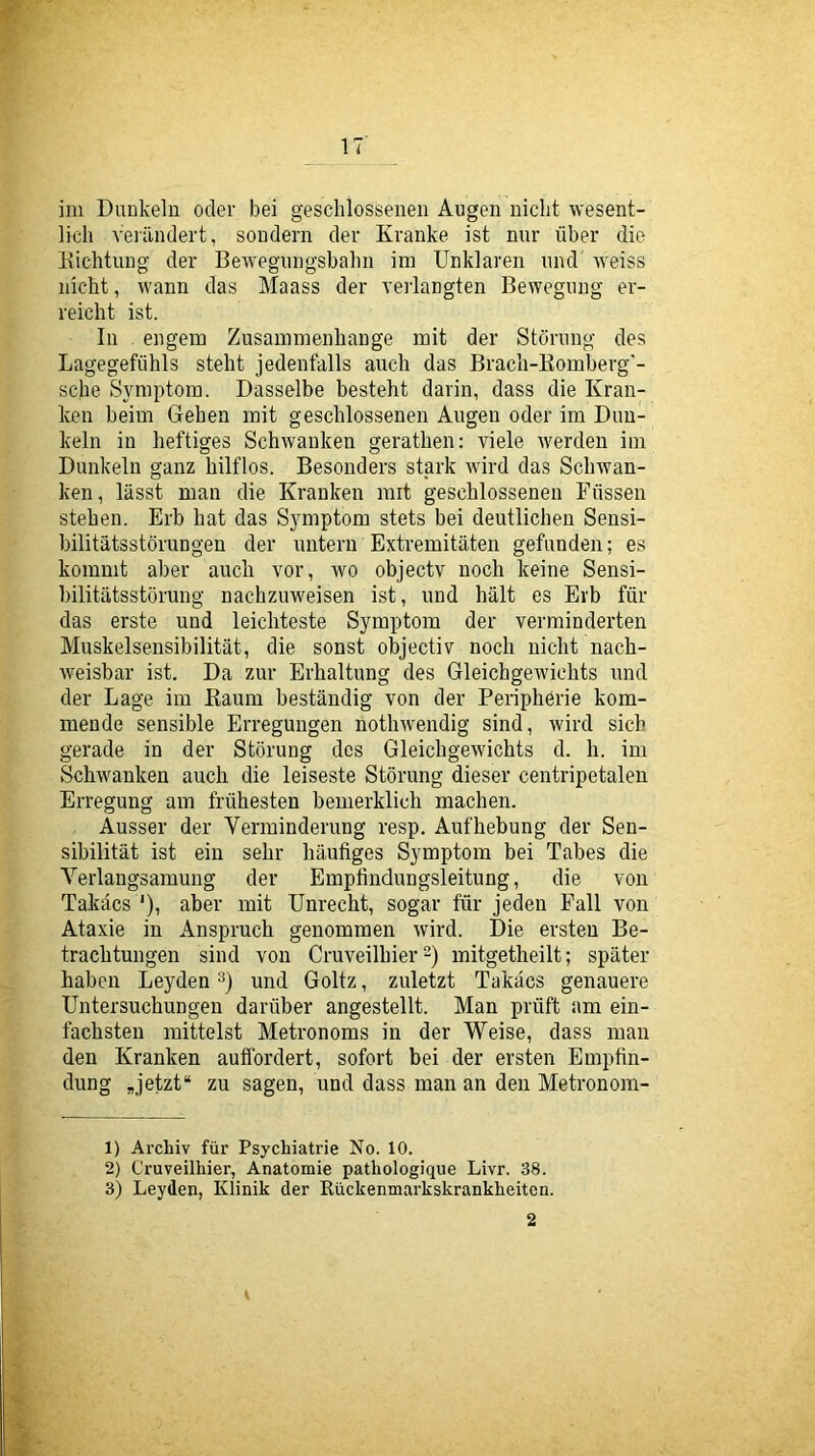 ini Dunkeln oder bei geschlossenen Augen nicht wesent- lich veiändert, sondern der Kranke ist nur über die Kichtung der Bewegungsbahn im Unklaren und weiss nicht, wann das Maass der verlangten Bewegung er- reicht ist. In engem Zusammenhänge mit der Störung des Lagegefühls steht jedenfalls auch das Bracli-Eomberg’- sche Symptom. Dasselbe besteht darin, dass die Kran- ken beim Gehen mit geschlossenen Augen oder im Dun- keln in heftiges Schwanken gerathen: viele werden iin Dunkeln ganz hilflos. Besonders stark wird das Schwan- ken, lässt man die Kranken mit geschlossenen Füssen stehen. Erb hat das Symptom stets bei deutlichen Sensi- bilitätsstörungen der untern Extremitäten gefunden; es kommt aber auch vor, wo objectv noch keine Sensi- bilitätsstörung nachzuweisen ist, und hält es Erb für das erste und leichteste Symptom der verminderten Muskelsensibilität, die sonst objectiv noch nicht nach- weisbar ist. Da zur Erhaltung des Gleichgewichts und der Lage im Kaum beständig von der Periphörie kom- mende sensible Erregungen nothwendig sind, wird sich gerade in der Störung dos Gleichgewichts d. h. im Schwanken auch die leiseste Störung dieser centripetalen Erregung am frühesten bemerklich machen. Ausser der Verminderung resp. Aufhebung der Sen- sibilität ist ein sehr häufiges Symptom bei Tabes die Verlangsamung der Empfindungsleitung, die von Takäcs *), aber mit Unrecht, sogar für jeden Fall von Ataxie in Anspruch genommen wird. Die ersten Be- trachtungen sind von Cruveilhier 2) mitgetheilt; später haben Leyden und Goltz, zuletzt Takäcs genauere Untersuchungen darüber angestellt. Man prüft am ein- fachsten mittelst Metronoms in der Weise, dass man den Kranken auffordert, sofort bei der ersten Empfin- dung Jetzt“ zu sagen, und dass man an den Metronom- 1) Archiv für Psychiatrie No. 10. 2) Cruveilhier, Anatomie pathologique Livr. 38. 3) Leyden, Klinik der Rückenmarkskrankheiten. 2