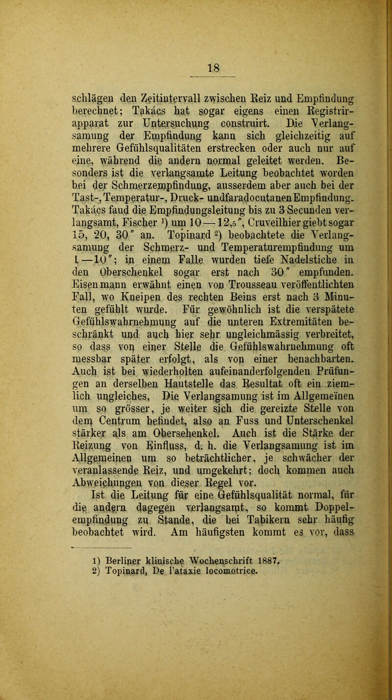 s.chlägen deu Zeitiutervall zwischen Reiz und Empfindung berechnet; Takäes hat sogar eigens einen Registrir- apparat zur Untersuchung construirt. Die ^'erlaug- saraung dei' Empfindung kann sich gleichzeitig auf mehrere Gefühlsqualitäten erstrecken oder auch nur auf eine, während die andern nornoal geleitet werden. Be- sonders ist die verlangsamte Leitung beobachtet worden bei der Schmerzempfindung, ausserdem aber auch bei der Tast-, Temperatur-, Druck- undfaradocutauenEmpfindung. Takäes fand die Empfindungsleitung bis zu 3 Secunden ver- langsamt, Fischer i) um 10 —12,5, Cruveilhier giebt sogar 15, 20, 30 an. Topinard 2) beobachtete die Verlang- samung der Schmerz- und Temperaturempfindimg um 1—10; in einem Falle wurden tiefe Nadelstiche in den Oberschenkel sogar erst nach 30 empfunden. Eisen mann erwähnt einen von Trousseau veröffentlichten Fall, wo Kneipen des rechten Beins erst nach 3 Minu- ten gefühlt wurde. Für gewöhnlich ist die verspätete GefüUswahrnehmung auf die unteren Extremitäten be- schränkt und auch hier sehr ungleichmässig verbreitet, so dass voq einer Stelle die Gefühlswahrnehmung oft messbar später erfolgt, als von einer benachbarten. Auch ist bei wiederholten aufeinanderfolgenden Prüfun- gen an derselben Hautstelle das Resultat oft ein ziem- lich uqgleiches. Die Verlangsamung ist im Allgemeinen um so grösser, je weiter sjch die gereizte Stelle von dem Centrum befindet, also an Fuss und Unterschenkel stärker als am Ohersehenkel. Auch ist die Stärke der Reizung von Einfluss, d. h. die Verlangsamung ist im Allgemeinen um so beträchtlicher, je schwächer der veranlassende Reiz, und umgekehrt; doch kommen auch Abw'eichungen von dieser Regel vor. Ist die Leitung für eine Gefühlsqualität normal, für die andern dagegen verlangsamt, so kommt Doppel- empfindung zu Stande, die bei Tabikern sehr häufig^ beobachtet wird. Am häufigsten kommt es vor, dass- 1) Berliner klinische Wochenschrift 1887. 2) Topinard, De l’ataxie locomotrice.