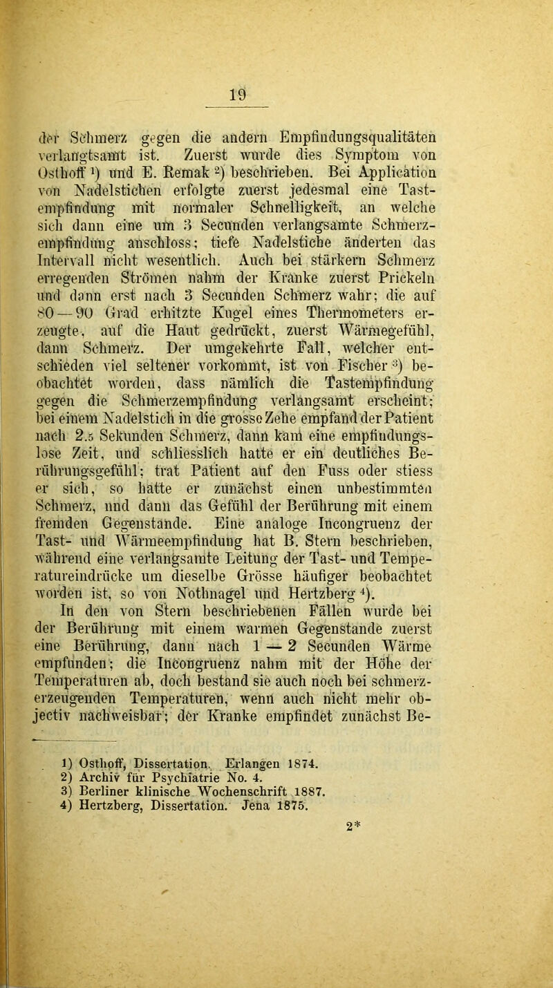 d(M- Schmerz gegen die andern Empfindungsqualitäten verlangtsamt ist. Zuerst wurde dies Symptom von Osthoff 1) und E. Kemak 2) beschrieben. Bei Application von Nadelstichen erfolgte zuerst jedesmal eine Tast- empfindung mit normaler Schnelligkeft, an welche sich dann eine um 3 Secunden verlangsamte Schmerz- empfinduug anschloss ^ tiefe Nadelstiche änderten das Intervall nicht wesentlich. Auch bei stärkern Schmerz erregenden Strömen nahm der Kranke zuerst Prickeln und dann erst nach 3 Secunden Sclrmerz wahr; die auf 80 — 90 Grad erhitzte Kugel eines Thermometers er- zeugte, auf die Haut gedrückt, zuerst Wärmegefühl, dann Schmerz. Der umgekehrte Fall, welcher ent- schieden viel seltener vorkoramt, ist von Fischer -^) be- obachtet worden, dass nämlich die Tastempfindung gegen die Schmerzempfindung verlangsamt erscheint; bei einem Nadelstich in die grosso Zehe empfand der Patient nach 2.5 Sekunden Schmerz, dann käiü eine empfindungs- lose Zeit, und schliesslich hatte er ein deutliches Be- rührungsgefühl; trat Patient auf den Fuss oder stiess er sich, so hatte er zunächst einen unbestimmten Schmerz, nnd dann das Gefühl der Berührung mit einem fremden Gegenstände. Eine analoge Incongruenz der Tast- und Wärmeempfindung hat B. Stern beschrieben, väihrend eine verlangsamte Leitung der Tast- und Tempe- ratureindrücke um dieselbe Grösse häufiger beobachtet worden ist, so von Nothnagel und Hertzberg *). In den von Stern beschriebenen Fällen wurde bei der Beröhruug mit einem warmen Gegenstände zuerst eine Berührung, dann nach 1 — 2 Secunden Wärme empfunden; die Incongruenz nahm mit der Höhe der Temperaturen ab, doch bestand sie auch noch bei schmerz- erzeugenden Temperaturen, wenn auch nicht mehr ob- jectiv nachweisbar'; der Kranke empfindet zunächst Be- il Osthpif, Dissertation.. Ei-langen 1874. 2) Archiv für Psychiatrie No. 4. 3) Berliner klinische Wochenschrift 1887. 4) Hertzberg, Dissertation. Jena 1875. 2*
