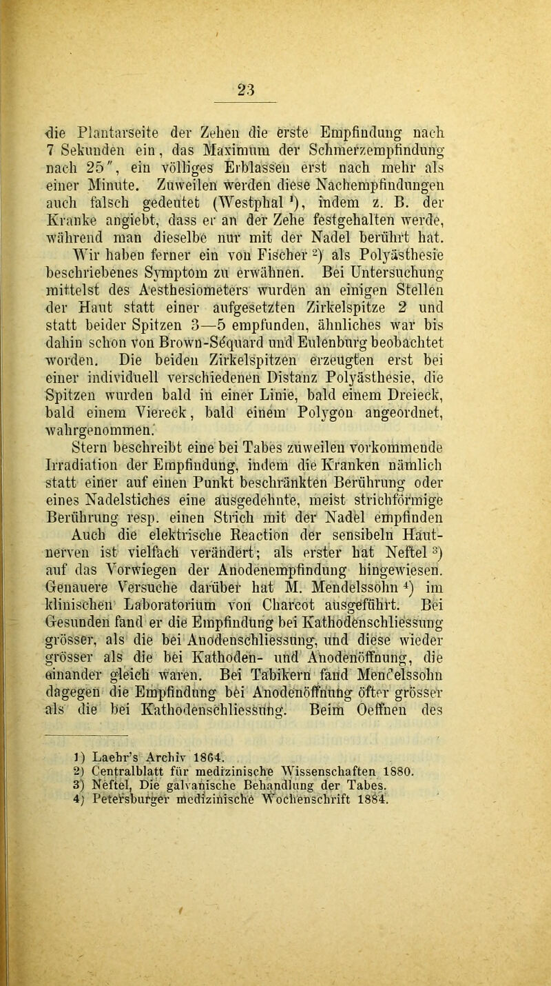 die Plaiitarseite der Zehen die erste Empfindung nac-li 7 Sekunden ein, das Maxiraum der Schmerzempfindung nach 25, ein völliges Erblassen erst nach mehr als einer Minute. Zuweilen werden diese Nachempfindungen auch falsch gedeutet (Westphal'), indem z. B. der Kranke angiebt, dass er an der Zehe festgehalten werde, während man dieselbe nur mit der Nadel berührt hat. Wir haben ferner ein von Fischer 2) als Polyüsthesie beschriebenes Symptom zu erwähnen. Bei Untersuchung mittelst des A'esthesiometers wurden an einigen Stellen der Haut statt einer aufgesetzten Zirkelspitze 2 und statt beider Spitzen 3—5 empfunden, ähnliches war bis dahin schon von Brown-Sdquard und Eulenbnrg beobachtet worden. Die beiden Zirkelspitzen erzeugten erst bei einer individuell verschiedenen Distanz Poljmsthesie, die Spitzen wurden bald in einer Linie, bald einem Dreieck, bald einem Viereck, bald einem PoHgou angeordnet, wahrgenommen.' Stern beschreibt eine bei Tabes zuweilen vorkommende Irradiation der Empfindung, indem die Kranken nämlich statt einer auf einen Punkt beschränkten Berührung oder eines Nadelstiches eine ausgedehnte, meist strichförmige Berührung resp. einen Strich mit der Nadfel empfinden Auch die elektrische Reaction der sensibeln Häut- nerven ist vielfach verändert ; als erster hat Neftel auf das Verwiegen der Anodenempfindung hingewiesen. Genauere Versuche darübef hat M. Mendelssohn im klinischen Laboratorium von Charcot aüsgdführt. Bei Gesunden fand er die Empfindung bei Kathodönschliessimg grösser, als die bei Anodenschliessung, und diese wieder grösser als die böi Kathoden- und Ahodenöffnung, die einander gleich waren. Bei Tabikern fand Mendelssohn dagegen die Empfindung böi Anodenöffriuüg öfter grosser als die bei Kathodenschliessüng. Beim Öeffnen des 1) Laehr’s Archiv 18G4. 2) Cen|;ralblatt für medizinische Wissenschaften 1880. 3) Neftel, Die galvanische Behandlung der Tabes. 4) Petersburger medlzihische Wochenschrift 1884.