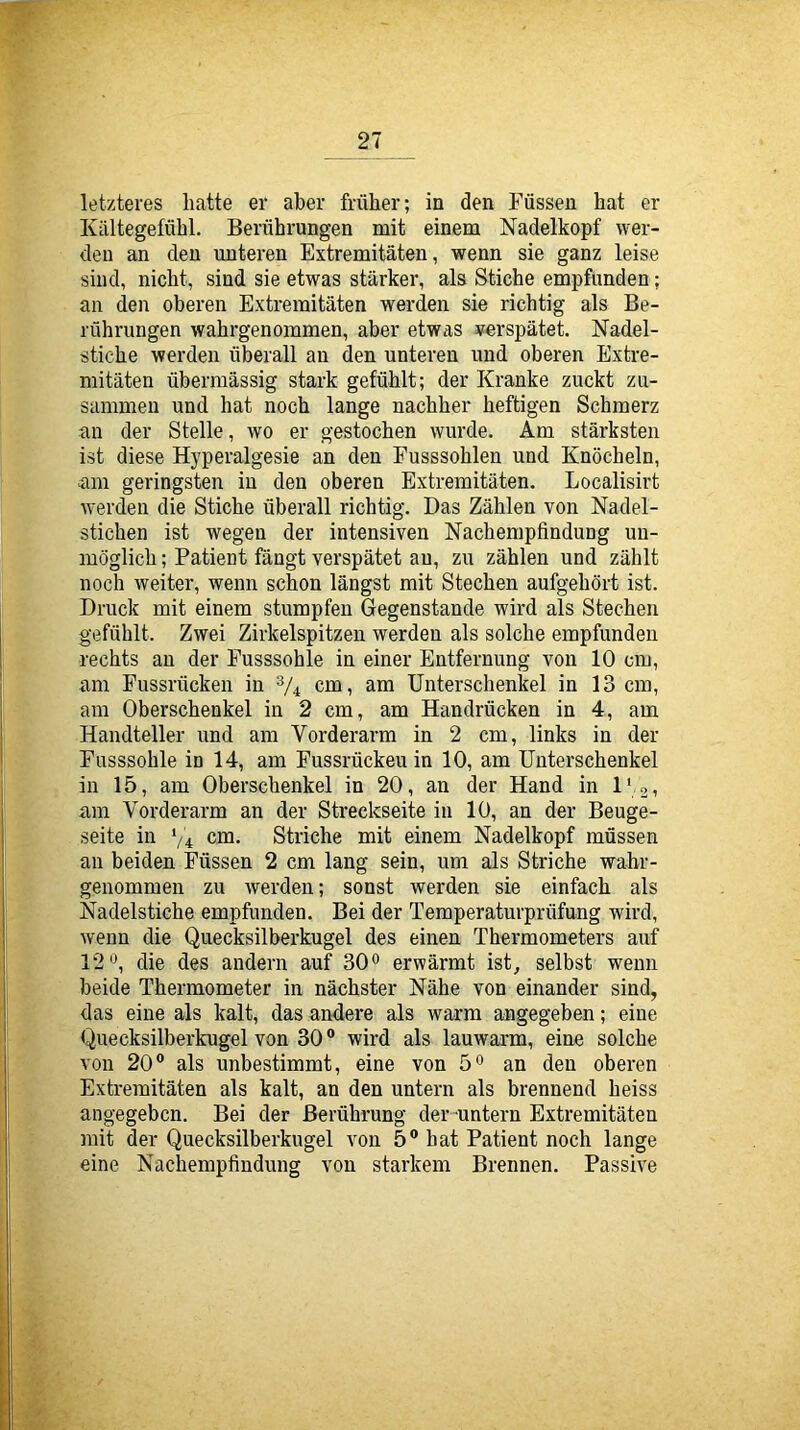 letzteres hatte er aber früher; in den Füssen hat er Kältegefühl. Berührungen mit einem Nadelkopf wer- den an den unteren Extremitäten, wenn sie ganz leise sind, nicht, sind sie etwas stärker, als Stiche empfimden; an den oberen Extremitäten werden sie richtig als Be- rührungen wahrgenommen, aber etwas yerspätet. Nadel- stiche werden überall an den unteren und oberen Extre- mitäten übermässig stark gefühlt; der Kranke zuckt zu- sammen und hat noch lange nachher heftigen Schmerz an der Stelle, wo er gestochen wurde. Am stärksten ist diese Hyperalgesie an den Fusssohlen und Knöcheln, am geringsten in den oberen Extremitäten. Localisirt werden die Stiche überall richtig. Das Zählen von Nadel- stichen ist wegen der intensiven Nachempfindung un- möglich ; Patient fängt verspätet au, zu zählen und zählt noch weiter, wenn schon längst mit Stechen aufgehört ist. Druck mit einem stumpfen Gegenstände wird als Stechen gefühlt. Zwei Zirkelspitzen werden als solche empfunden rechts au der Fusssohle in einer Entfernung von 10 cm, am Fussrücken in ^4 cm, am Unterschenkel in 13 cm, am Oberschenkel in 2 cm, am Handrücken in 4, am Handteller und am Vorderarm in 2 cm, links in der Fasssohle in 14, am Fussrückeu in 10, am Unterschenkel in 15, am Oberschenkel in 20, an der Hand in l' ai am Vorderarm an der Streckseite in 10, an der Beuge- seite in ‘/4 cm. Striche mit einem Nadelkopf müssen an beiden Füssen 2 cm lang sein, um als Striche wabr- genommen zu werden; sonst werden sie einfach als Nadelstiche empfunden. Bei der Temperaturprüfung wird, wenn die Quecksilberkugel des einen Thermometers auf 12die des andern auf SO'' erwärmt ist, selbst wenn beide Thermometer in nächster Nähe von einander sind, das eine als kalt, das andere als warm angegeben; eine Quecksilberkugel von 30 ® wird als lauwarm, eine solche von 20® als unbestimmt, eine von 5® an den oberen Extremitäten als kalt, an den untern als brennend heiss angegeben. Bei der Berührung der-untern Extremitäten mit der Quecksilberkugel von 5® hat Patient noch lange eine Nachempfindung von starkem Brennen. Passive