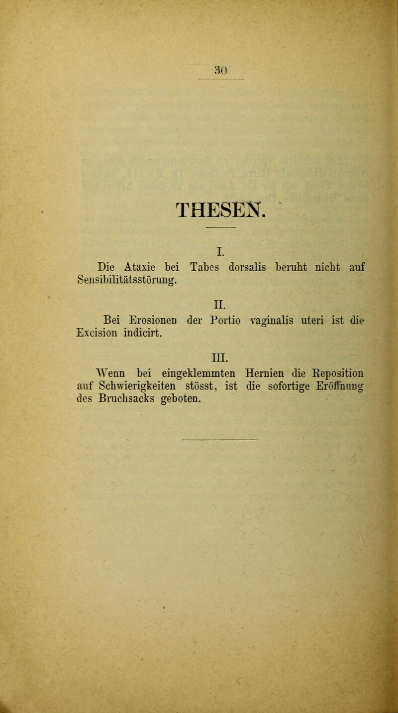 THESEN. I. Die Ataxie bei Tabes dorsalis beruht nicht auf Sensibilitätsstörung. II. Bei Erosionen der Portio vaginalis uteri ist die Excision indicirt. III. Wenn bei eingeklemmten Hernien die Keposition auf Schwierigkeiten stösst, ist die sofortige Eröffnung des Bruchsacks geboten.